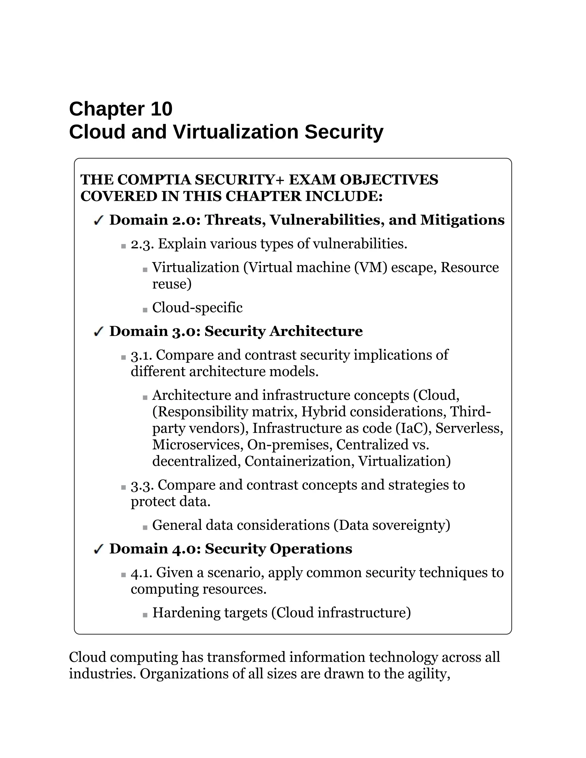 Chapter 10
Cloud and Virtualization Security
THE COMPTIA SECURITY+ EXAM OBJECTIVES
COVERED IN THIS CHAPTER INCLUDE:
Domain 2.0: Threats, Vulnerabilities, and Mitigations
2.3. Explain various types of vulnerabilities.
Virtualization (Virtual machine (VM) escape, Resource
reuse)
Cloud-specific
Domain 3.0: Security Architecture
3.1. Compare and contrast security implications of
different architecture models.
Architecture and infrastructure concepts (Cloud,
(Responsibility matrix, Hybrid considerations, Third-
party vendors), Infrastructure as code (IaC), Serverless,
Microservices, On-premises, Centralized vs.
decentralized, Containerization, Virtualization)
3.3. Compare and contrast concepts and strategies to
protect data.
General data considerations (Data sovereignty)
Domain 4.0: Security Operations
4.1. Given a scenario, apply common security techniques to
computing resources.
Hardening targets (Cloud infrastructure)
Cloud computing has transformed information technology across all
industries. Organizations of all sizes are drawn to the agility,
 