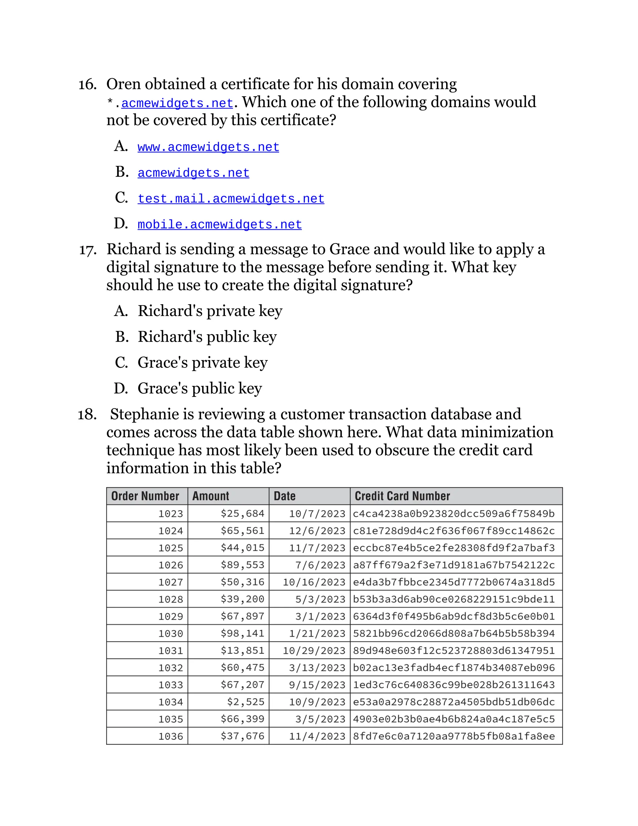 16. Oren obtained a certificate for his domain covering
*.acmewidgets.net. Which one of the following domains would
not be covered by this certificate?
A. www.acmewidgets.net
B. acmewidgets.net
C. test.mail.acmewidgets.net
D. mobile.acmewidgets.net
17. Richard is sending a message to Grace and would like to apply a
digital signature to the message before sending it. What key
should he use to create the digital signature?
A. Richard's private key
B. Richard's public key
C. Grace's private key
D. Grace's public key
18. Stephanie is reviewing a customer transaction database and
comes across the data table shown here. What data minimization
technique has most likely been used to obscure the credit card
information in this table?
 