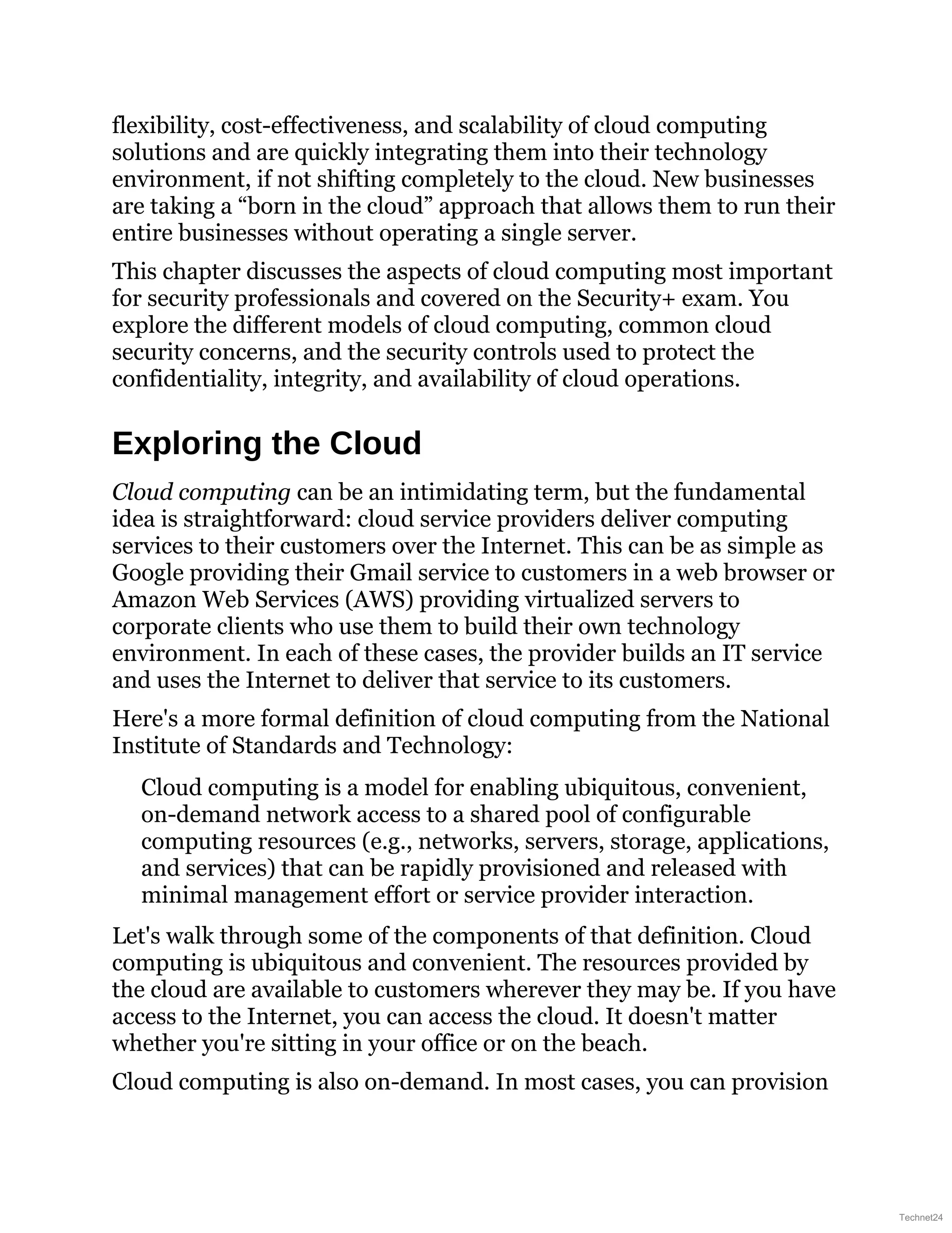 flexibility, cost-effectiveness, and scalability of cloud computing
solutions and are quickly integrating them into their technology
environment, if not shifting completely to the cloud. New businesses
are taking a “born in the cloud” approach that allows them to run their
entire businesses without operating a single server.
This chapter discusses the aspects of cloud computing most important
for security professionals and covered on the Security+ exam. You
explore the different models of cloud computing, common cloud
security concerns, and the security controls used to protect the
confidentiality, integrity, and availability of cloud operations.
Exploring the Cloud
Cloud computing can be an intimidating term, but the fundamental
idea is straightforward: cloud service providers deliver computing
services to their customers over the Internet. This can be as simple as
Google providing their Gmail service to customers in a web browser or
Amazon Web Services (AWS) providing virtualized servers to
corporate clients who use them to build their own technology
environment. In each of these cases, the provider builds an IT service
and uses the Internet to deliver that service to its customers.
Here's a more formal definition of cloud computing from the National
Institute of Standards and Technology:
Cloud computing is a model for enabling ubiquitous, convenient,
on-demand network access to a shared pool of configurable
computing resources (e.g., networks, servers, storage, applications,
and services) that can be rapidly provisioned and released with
minimal management effort or service provider interaction.
Let's walk through some of the components of that definition. Cloud
computing is ubiquitous and convenient. The resources provided by
the cloud are available to customers wherever they may be. If you have
access to the Internet, you can access the cloud. It doesn't matter
whether you're sitting in your office or on the beach.
Cloud computing is also on-demand. In most cases, you can provision
Technet24
 