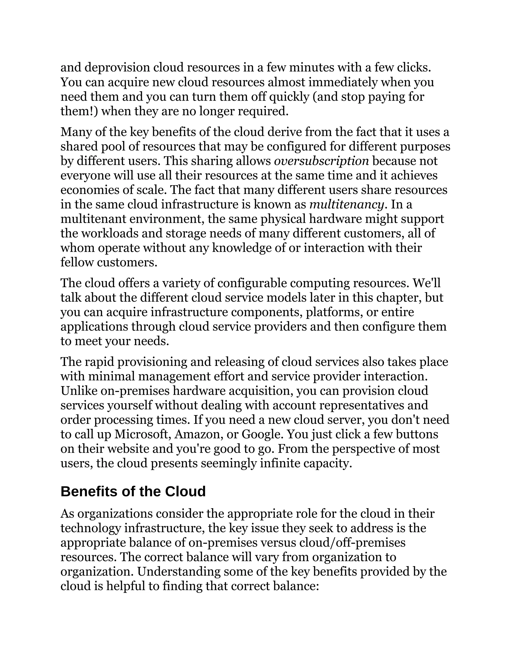 and deprovision cloud resources in a few minutes with a few clicks.
You can acquire new cloud resources almost immediately when you
need them and you can turn them off quickly (and stop paying for
them!) when they are no longer required.
Many of the key benefits of the cloud derive from the fact that it uses a
shared pool of resources that may be configured for different purposes
by different users. This sharing allows oversubscription because not
everyone will use all their resources at the same time and it achieves
economies of scale. The fact that many different users share resources
in the same cloud infrastructure is known as multitenancy. In a
multitenant environment, the same physical hardware might support
the workloads and storage needs of many different customers, all of
whom operate without any knowledge of or interaction with their
fellow customers.
The cloud offers a variety of configurable computing resources. We'll
talk about the different cloud service models later in this chapter, but
you can acquire infrastructure components, platforms, or entire
applications through cloud service providers and then configure them
to meet your needs.
The rapid provisioning and releasing of cloud services also takes place
with minimal management effort and service provider interaction.
Unlike on-premises hardware acquisition, you can provision cloud
services yourself without dealing with account representatives and
order processing times. If you need a new cloud server, you don't need
to call up Microsoft, Amazon, or Google. You just click a few buttons
on their website and you're good to go. From the perspective of most
users, the cloud presents seemingly infinite capacity.
Benefits of the Cloud
As organizations consider the appropriate role for the cloud in their
technology infrastructure, the key issue they seek to address is the
appropriate balance of on-premises versus cloud/off-premises
resources. The correct balance will vary from organization to
organization. Understanding some of the key benefits provided by the
cloud is helpful to finding that correct balance:
 