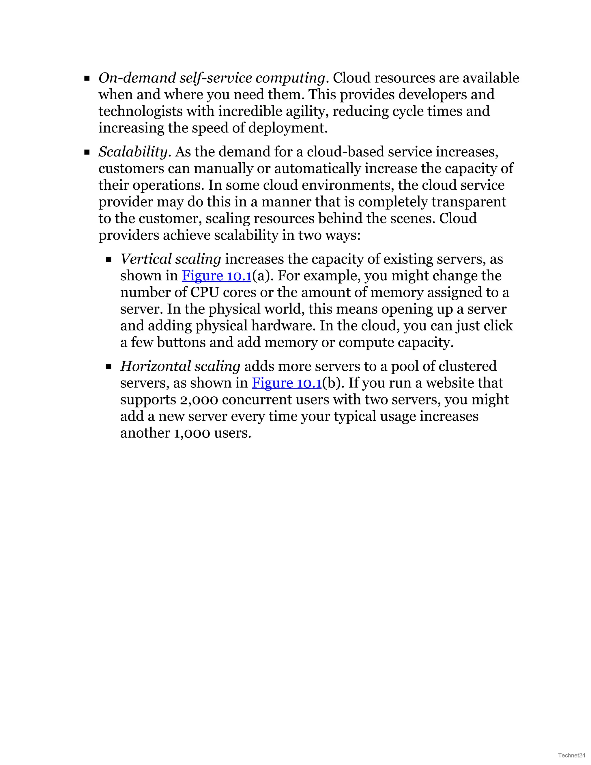 On-demand self-service computing. Cloud resources are available
when and where you need them. This provides developers and
technologists with incredible agility, reducing cycle times and
increasing the speed of deployment.
Scalability. As the demand for a cloud-based service increases,
customers can manually or automatically increase the capacity of
their operations. In some cloud environments, the cloud service
provider may do this in a manner that is completely transparent
to the customer, scaling resources behind the scenes. Cloud
providers achieve scalability in two ways:
Vertical scaling increases the capacity of existing servers, as
shown in Figure 10.1(a). For example, you might change the
number of CPU cores or the amount of memory assigned to a
server. In the physical world, this means opening up a server
and adding physical hardware. In the cloud, you can just click
a few buttons and add memory or compute capacity.
Horizontal scaling adds more servers to a pool of clustered
servers, as shown in Figure 10.1(b). If you run a website that
supports 2,000 concurrent users with two servers, you might
add a new server every time your typical usage increases
another 1,000 users.
Technet24
 