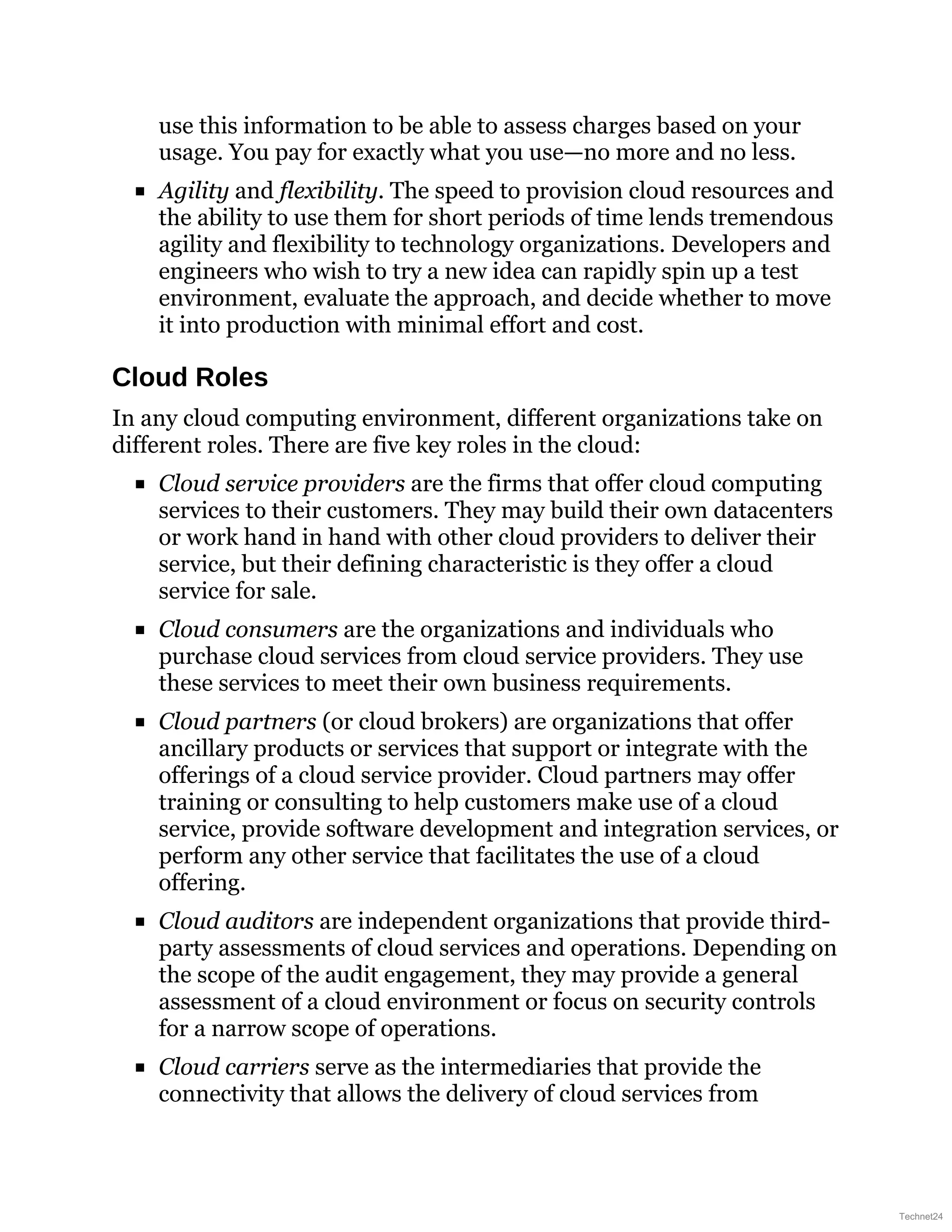 use this information to be able to assess charges based on your
usage. You pay for exactly what you use—no more and no less.
Agility and flexibility. The speed to provision cloud resources and
the ability to use them for short periods of time lends tremendous
agility and flexibility to technology organizations. Developers and
engineers who wish to try a new idea can rapidly spin up a test
environment, evaluate the approach, and decide whether to move
it into production with minimal effort and cost.
Cloud Roles
In any cloud computing environment, different organizations take on
different roles. There are five key roles in the cloud:
Cloud service providers are the firms that offer cloud computing
services to their customers. They may build their own datacenters
or work hand in hand with other cloud providers to deliver their
service, but their defining characteristic is they offer a cloud
service for sale.
Cloud consumers are the organizations and individuals who
purchase cloud services from cloud service providers. They use
these services to meet their own business requirements.
Cloud partners (or cloud brokers) are organizations that offer
ancillary products or services that support or integrate with the
offerings of a cloud service provider. Cloud partners may offer
training or consulting to help customers make use of a cloud
service, provide software development and integration services, or
perform any other service that facilitates the use of a cloud
offering.
Cloud auditors are independent organizations that provide third-
party assessments of cloud services and operations. Depending on
the scope of the audit engagement, they may provide a general
assessment of a cloud environment or focus on security controls
for a narrow scope of operations.
Cloud carriers serve as the intermediaries that provide the
connectivity that allows the delivery of cloud services from
Technet24
 