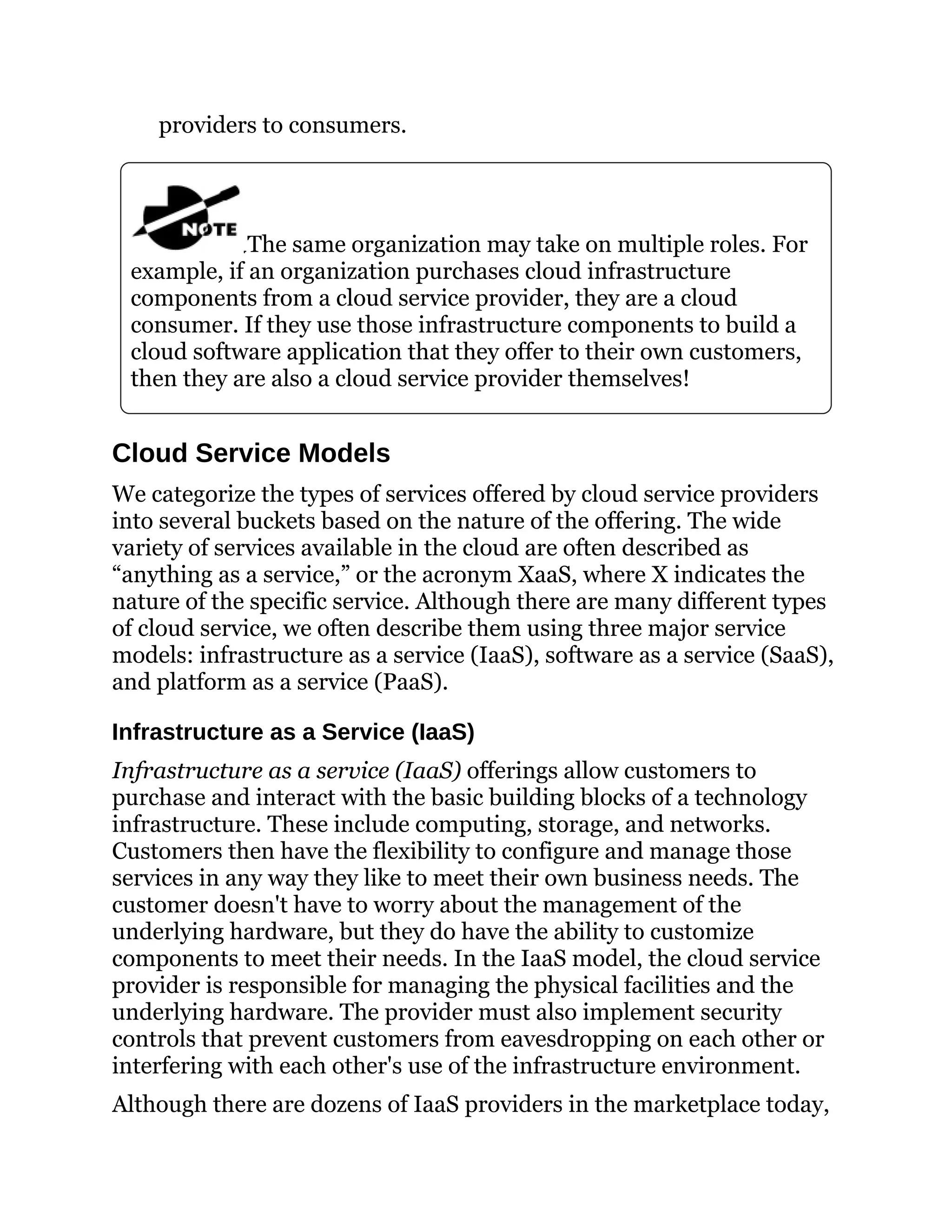 providers to consumers.
The same organization may take on multiple roles. For
example, if an organization purchases cloud infrastructure
components from a cloud service provider, they are a cloud
consumer. If they use those infrastructure components to build a
cloud software application that they offer to their own customers,
then they are also a cloud service provider themselves!
Cloud Service Models
We categorize the types of services offered by cloud service providers
into several buckets based on the nature of the offering. The wide
variety of services available in the cloud are often described as
“anything as a service,” or the acronym XaaS, where X indicates the
nature of the specific service. Although there are many different types
of cloud service, we often describe them using three major service
models: infrastructure as a service (IaaS), software as a service (SaaS),
and platform as a service (PaaS).
Infrastructure as a Service (IaaS)
Infrastructure as a service (IaaS) offerings allow customers to
purchase and interact with the basic building blocks of a technology
infrastructure. These include computing, storage, and networks.
Customers then have the flexibility to configure and manage those
services in any way they like to meet their own business needs. The
customer doesn't have to worry about the management of the
underlying hardware, but they do have the ability to customize
components to meet their needs. In the IaaS model, the cloud service
provider is responsible for managing the physical facilities and the
underlying hardware. The provider must also implement security
controls that prevent customers from eavesdropping on each other or
interfering with each other's use of the infrastructure environment.
Although there are dozens of IaaS providers in the marketplace today,
 