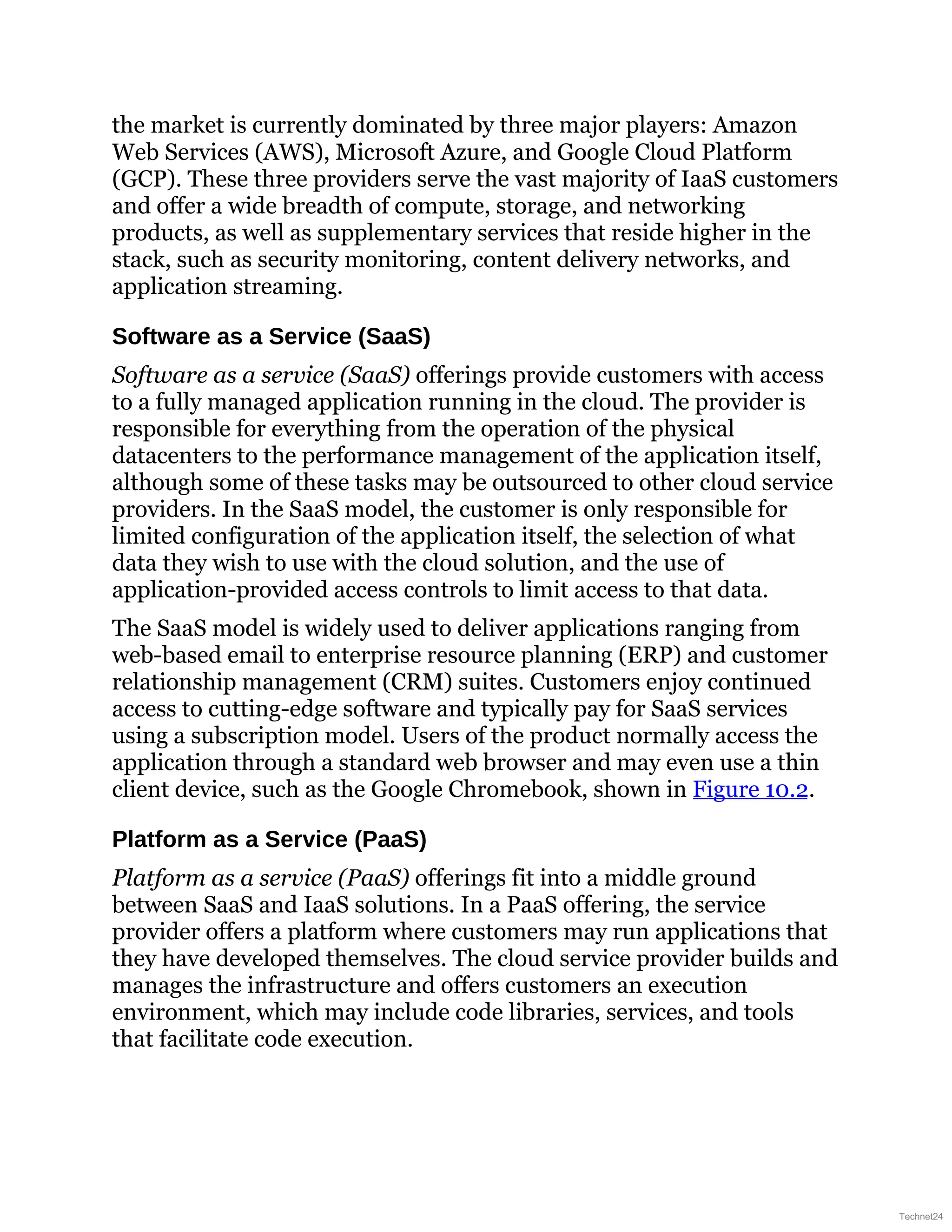 the market is currently dominated by three major players: Amazon
Web Services (AWS), Microsoft Azure, and Google Cloud Platform
(GCP). These three providers serve the vast majority of IaaS customers
and offer a wide breadth of compute, storage, and networking
products, as well as supplementary services that reside higher in the
stack, such as security monitoring, content delivery networks, and
application streaming.
Software as a Service (SaaS)
Software as a service (SaaS) offerings provide customers with access
to a fully managed application running in the cloud. The provider is
responsible for everything from the operation of the physical
datacenters to the performance management of the application itself,
although some of these tasks may be outsourced to other cloud service
providers. In the SaaS model, the customer is only responsible for
limited configuration of the application itself, the selection of what
data they wish to use with the cloud solution, and the use of
application-provided access controls to limit access to that data.
The SaaS model is widely used to deliver applications ranging from
web-based email to enterprise resource planning (ERP) and customer
relationship management (CRM) suites. Customers enjoy continued
access to cutting-edge software and typically pay for SaaS services
using a subscription model. Users of the product normally access the
application through a standard web browser and may even use a thin
client device, such as the Google Chromebook, shown in Figure 10.2.
Platform as a Service (PaaS)
Platform as a service (PaaS) offerings fit into a middle ground
between SaaS and IaaS solutions. In a PaaS offering, the service
provider offers a platform where customers may run applications that
they have developed themselves. The cloud service provider builds and
manages the infrastructure and offers customers an execution
environment, which may include code libraries, services, and tools
that facilitate code execution.
Technet24
 