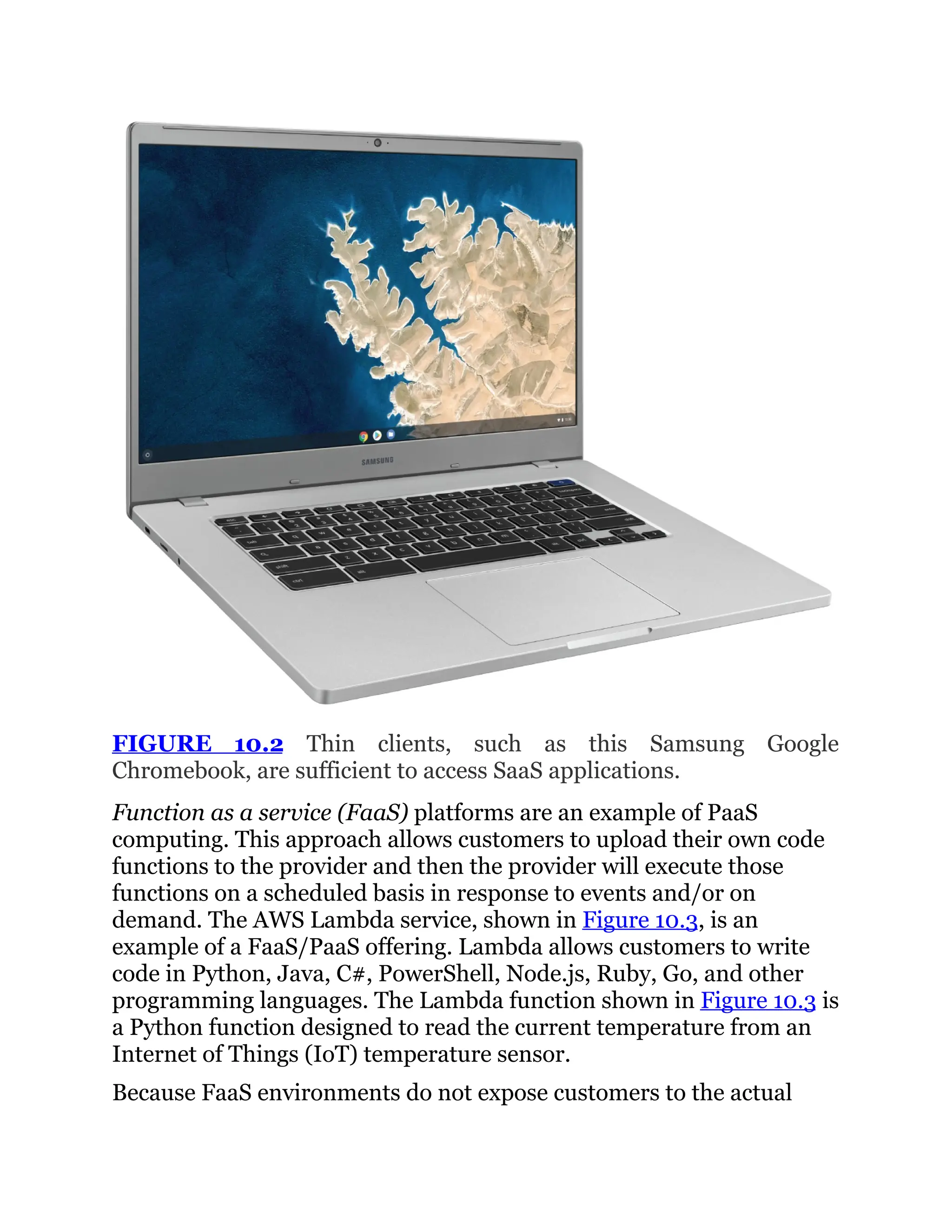 FIGURE 10.2 Thin clients, such as this Samsung Google
Chromebook, are sufficient to access SaaS applications.
Function as a service (FaaS) platforms are an example of PaaS
computing. This approach allows customers to upload their own code
functions to the provider and then the provider will execute those
functions on a scheduled basis in response to events and/or on
demand. The AWS Lambda service, shown in Figure 10.3, is an
example of a FaaS/PaaS offering. Lambda allows customers to write
code in Python, Java, C#, PowerShell, Node.js, Ruby, Go, and other
programming languages. The Lambda function shown in Figure 10.3 is
a Python function designed to read the current temperature from an
Internet of Things (IoT) temperature sensor.
Because FaaS environments do not expose customers to the actual
 