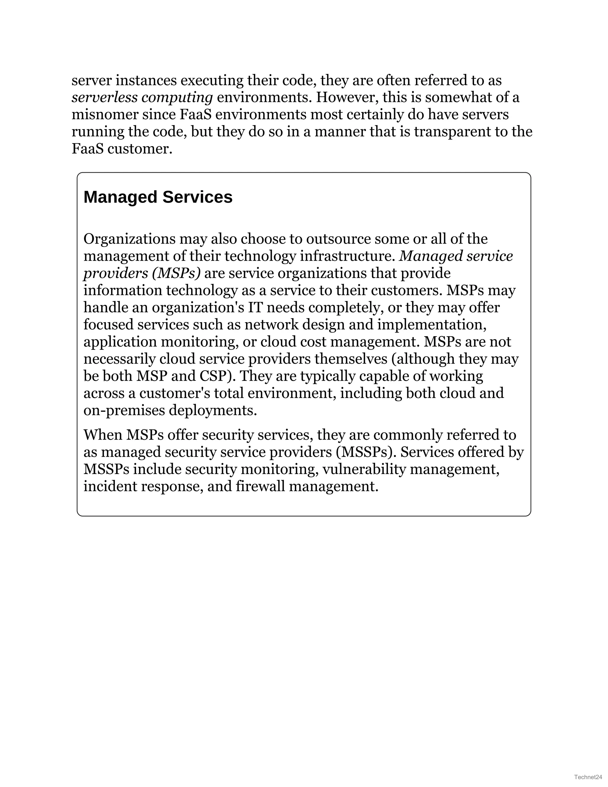 server instances executing their code, they are often referred to as
serverless computing environments. However, this is somewhat of a
misnomer since FaaS environments most certainly do have servers
running the code, but they do so in a manner that is transparent to the
FaaS customer.
Managed Services
Organizations may also choose to outsource some or all of the
management of their technology infrastructure. Managed service
providers (MSPs) are service organizations that provide
information technology as a service to their customers. MSPs may
handle an organization's IT needs completely, or they may offer
focused services such as network design and implementation,
application monitoring, or cloud cost management. MSPs are not
necessarily cloud service providers themselves (although they may
be both MSP and CSP). They are typically capable of working
across a customer's total environment, including both cloud and
on-premises deployments.
When MSPs offer security services, they are commonly referred to
as managed security service providers (MSSPs). Services offered by
MSSPs include security monitoring, vulnerability management,
incident response, and firewall management.
Technet24
 