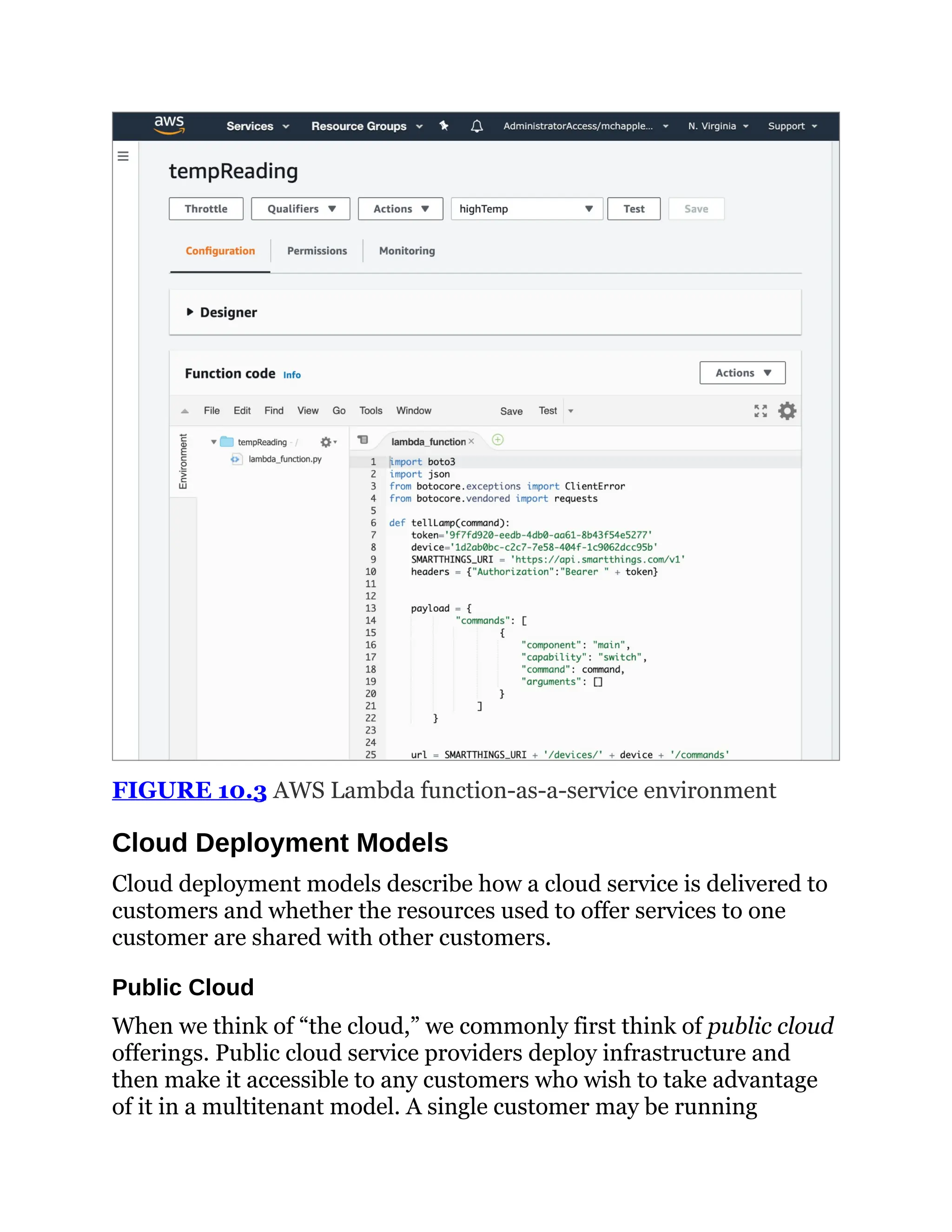 FIGURE 10.3 AWS Lambda function-as-a-service environment
Cloud Deployment Models
Cloud deployment models describe how a cloud service is delivered to
customers and whether the resources used to offer services to one
customer are shared with other customers.
Public Cloud
When we think of “the cloud,” we commonly first think of public cloud
offerings. Public cloud service providers deploy infrastructure and
then make it accessible to any customers who wish to take advantage
of it in a multitenant model. A single customer may be running
 