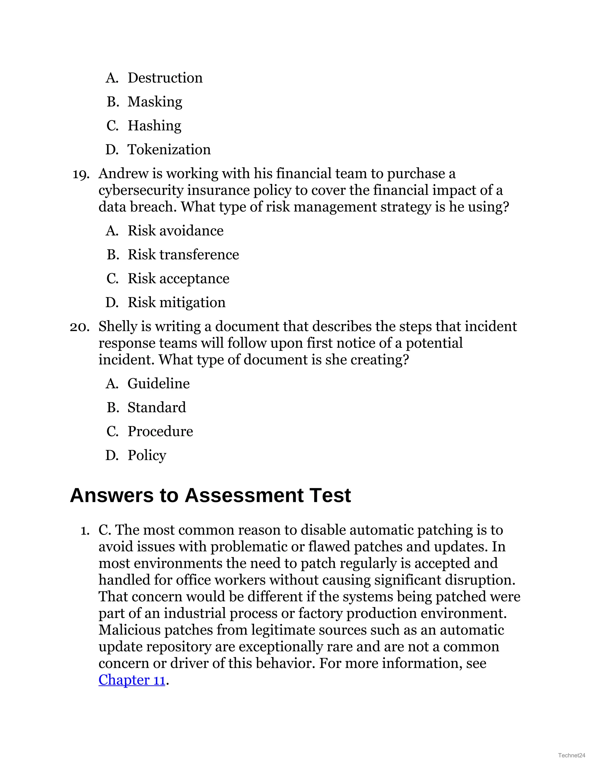 A. Destruction
B. Masking
C. Hashing
D. Tokenization
19. Andrew is working with his financial team to purchase a
cybersecurity insurance policy to cover the financial impact of a
data breach. What type of risk management strategy is he using?
A. Risk avoidance
B. Risk transference
C. Risk acceptance
D. Risk mitigation
20. Shelly is writing a document that describes the steps that incident
response teams will follow upon first notice of a potential
incident. What type of document is she creating?
A. Guideline
B. Standard
C. Procedure
D. Policy
Answers to Assessment Test
1. C. The most common reason to disable automatic patching is to
avoid issues with problematic or flawed patches and updates. In
most environments the need to patch regularly is accepted and
handled for office workers without causing significant disruption.
That concern would be different if the systems being patched were
part of an industrial process or factory production environment.
Malicious patches from legitimate sources such as an automatic
update repository are exceptionally rare and are not a common
concern or driver of this behavior. For more information, see
Chapter 11.
Technet24
 