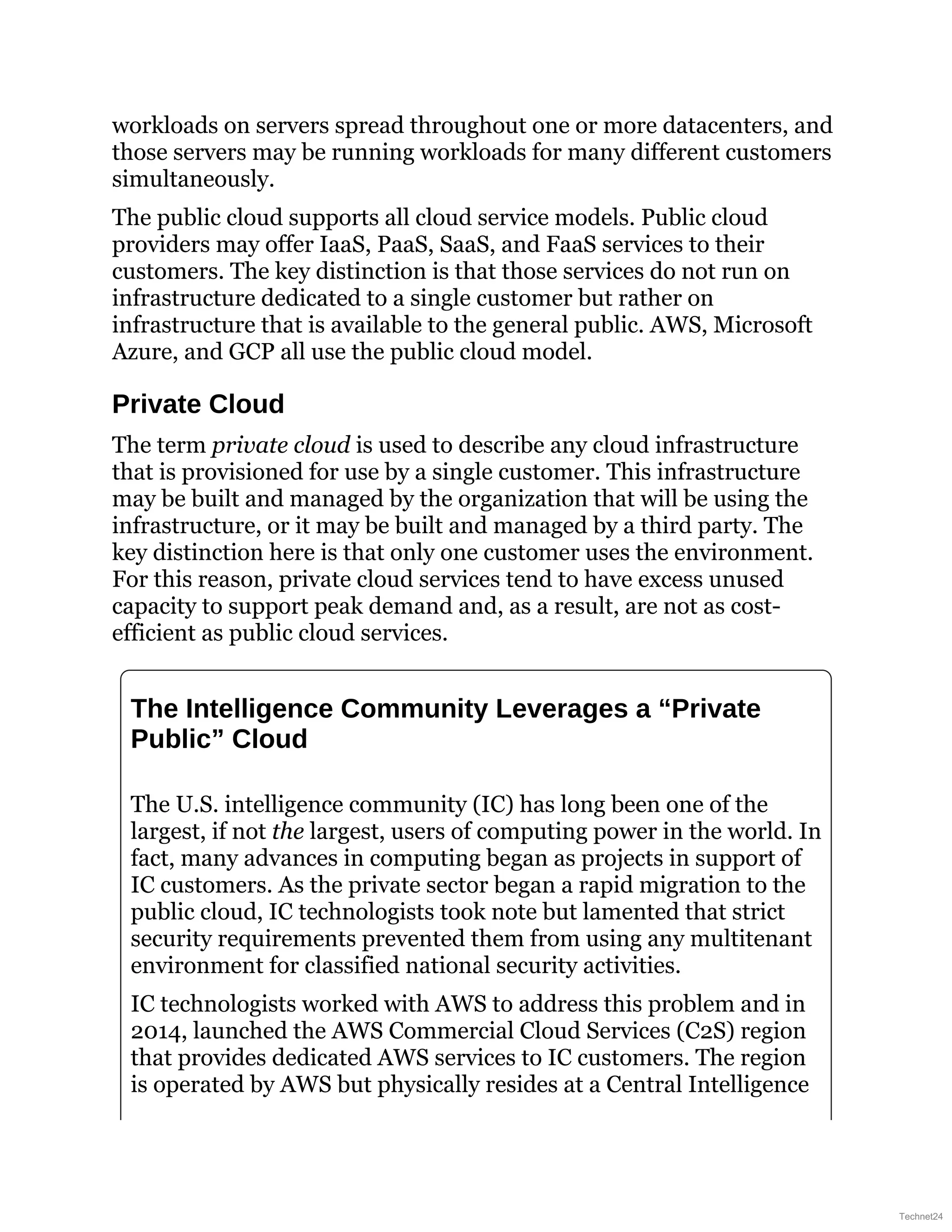 workloads on servers spread throughout one or more datacenters, and
those servers may be running workloads for many different customers
simultaneously.
The public cloud supports all cloud service models. Public cloud
providers may offer IaaS, PaaS, SaaS, and FaaS services to their
customers. The key distinction is that those services do not run on
infrastructure dedicated to a single customer but rather on
infrastructure that is available to the general public. AWS, Microsoft
Azure, and GCP all use the public cloud model.
Private Cloud
The term private cloud is used to describe any cloud infrastructure
that is provisioned for use by a single customer. This infrastructure
may be built and managed by the organization that will be using the
infrastructure, or it may be built and managed by a third party. The
key distinction here is that only one customer uses the environment.
For this reason, private cloud services tend to have excess unused
capacity to support peak demand and, as a result, are not as cost-
efficient as public cloud services.
The Intelligence Community Leverages a “Private
Public” Cloud
The U.S. intelligence community (IC) has long been one of the
largest, if not the largest, users of computing power in the world. In
fact, many advances in computing began as projects in support of
IC customers. As the private sector began a rapid migration to the
public cloud, IC technologists took note but lamented that strict
security requirements prevented them from using any multitenant
environment for classified national security activities.
IC technologists worked with AWS to address this problem and in
2014, launched the AWS Commercial Cloud Services (C2S) region
that provides dedicated AWS services to IC customers. The region
is operated by AWS but physically resides at a Central Intelligence
Technet24
 