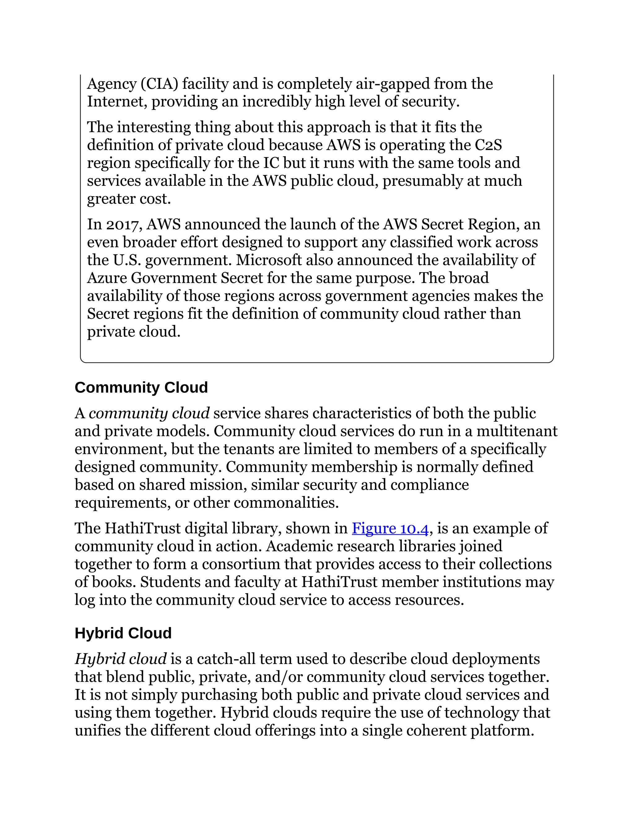 Agency (CIA) facility and is completely air-gapped from the
Internet, providing an incredibly high level of security.
The interesting thing about this approach is that it fits the
definition of private cloud because AWS is operating the C2S
region specifically for the IC but it runs with the same tools and
services available in the AWS public cloud, presumably at much
greater cost.
In 2017, AWS announced the launch of the AWS Secret Region, an
even broader effort designed to support any classified work across
the U.S. government. Microsoft also announced the availability of
Azure Government Secret for the same purpose. The broad
availability of those regions across government agencies makes the
Secret regions fit the definition of community cloud rather than
private cloud.
Community Cloud
A community cloud service shares characteristics of both the public
and private models. Community cloud services do run in a multitenant
environment, but the tenants are limited to members of a specifically
designed community. Community membership is normally defined
based on shared mission, similar security and compliance
requirements, or other commonalities.
The HathiTrust digital library, shown in Figure 10.4, is an example of
community cloud in action. Academic research libraries joined
together to form a consortium that provides access to their collections
of books. Students and faculty at HathiTrust member institutions may
log into the community cloud service to access resources.
Hybrid Cloud
Hybrid cloud is a catch-all term used to describe cloud deployments
that blend public, private, and/or community cloud services together.
It is not simply purchasing both public and private cloud services and
using them together. Hybrid clouds require the use of technology that
unifies the different cloud offerings into a single coherent platform.
 