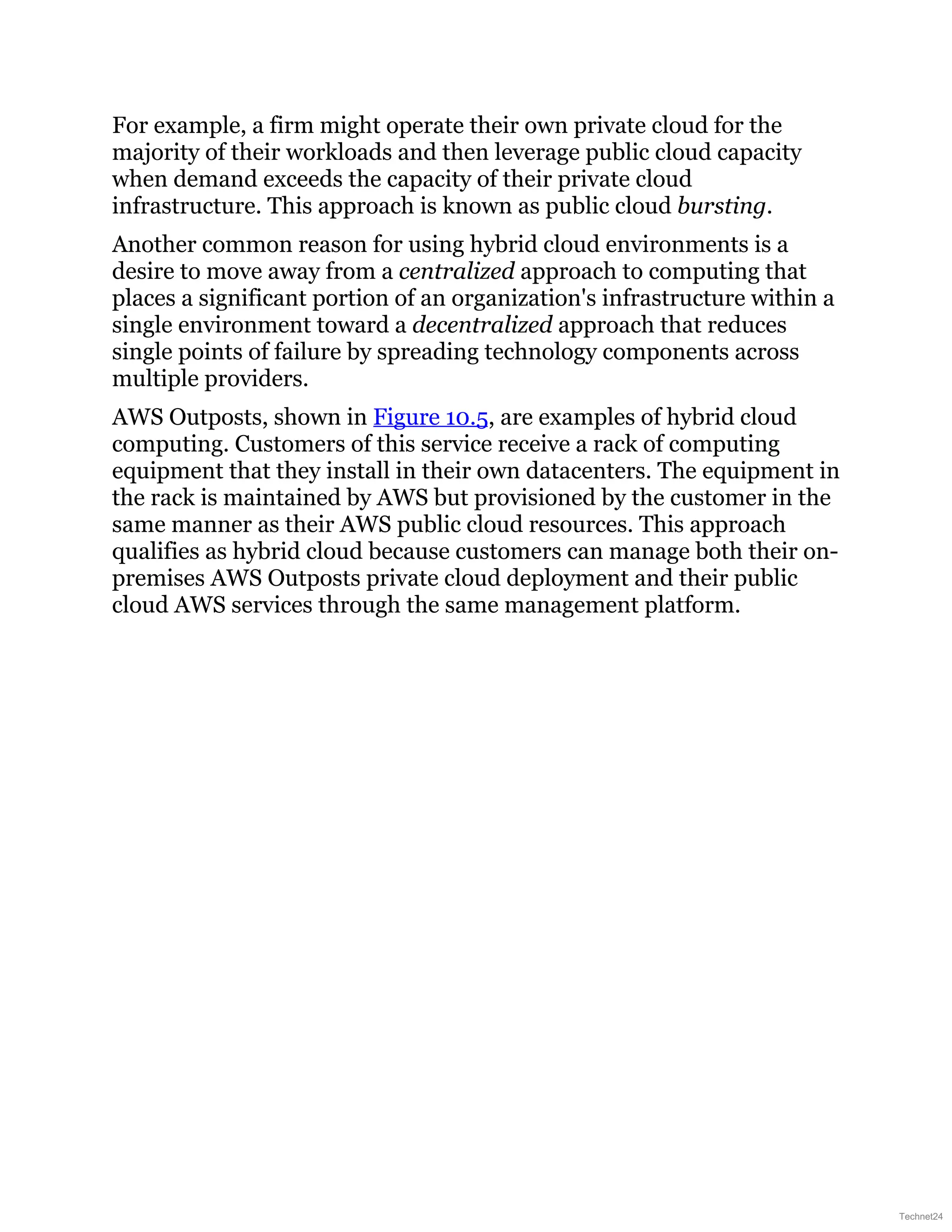 For example, a firm might operate their own private cloud for the
majority of their workloads and then leverage public cloud capacity
when demand exceeds the capacity of their private cloud
infrastructure. This approach is known as public cloud bursting.
Another common reason for using hybrid cloud environments is a
desire to move away from a centralized approach to computing that
places a significant portion of an organization's infrastructure within a
single environment toward a decentralized approach that reduces
single points of failure by spreading technology components across
multiple providers.
AWS Outposts, shown in Figure 10.5, are examples of hybrid cloud
computing. Customers of this service receive a rack of computing
equipment that they install in their own datacenters. The equipment in
the rack is maintained by AWS but provisioned by the customer in the
same manner as their AWS public cloud resources. This approach
qualifies as hybrid cloud because customers can manage both their on-
premises AWS Outposts private cloud deployment and their public
cloud AWS services through the same management platform.
Technet24
 