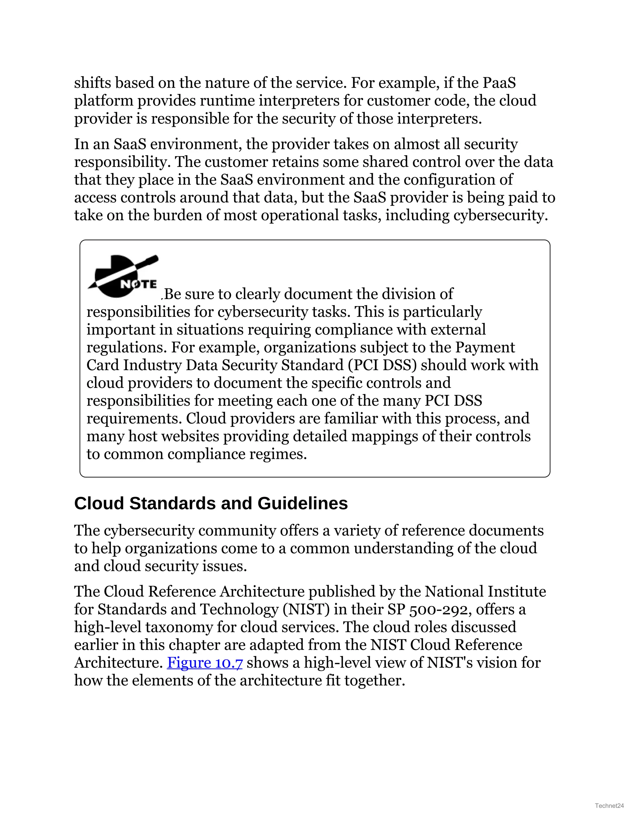 shifts based on the nature of the service. For example, if the PaaS
platform provides runtime interpreters for customer code, the cloud
provider is responsible for the security of those interpreters.
In an SaaS environment, the provider takes on almost all security
responsibility. The customer retains some shared control over the data
that they place in the SaaS environment and the configuration of
access controls around that data, but the SaaS provider is being paid to
take on the burden of most operational tasks, including cybersecurity.
Be sure to clearly document the division of
responsibilities for cybersecurity tasks. This is particularly
important in situations requiring compliance with external
regulations. For example, organizations subject to the Payment
Card Industry Data Security Standard (PCI DSS) should work with
cloud providers to document the specific controls and
responsibilities for meeting each one of the many PCI DSS
requirements. Cloud providers are familiar with this process, and
many host websites providing detailed mappings of their controls
to common compliance regimes.
Cloud Standards and Guidelines
The cybersecurity community offers a variety of reference documents
to help organizations come to a common understanding of the cloud
and cloud security issues.
The Cloud Reference Architecture published by the National Institute
for Standards and Technology (NIST) in their SP 500-292, offers a
high-level taxonomy for cloud services. The cloud roles discussed
earlier in this chapter are adapted from the NIST Cloud Reference
Architecture. Figure 10.7 shows a high-level view of NIST's vision for
how the elements of the architecture fit together.
Technet24
 