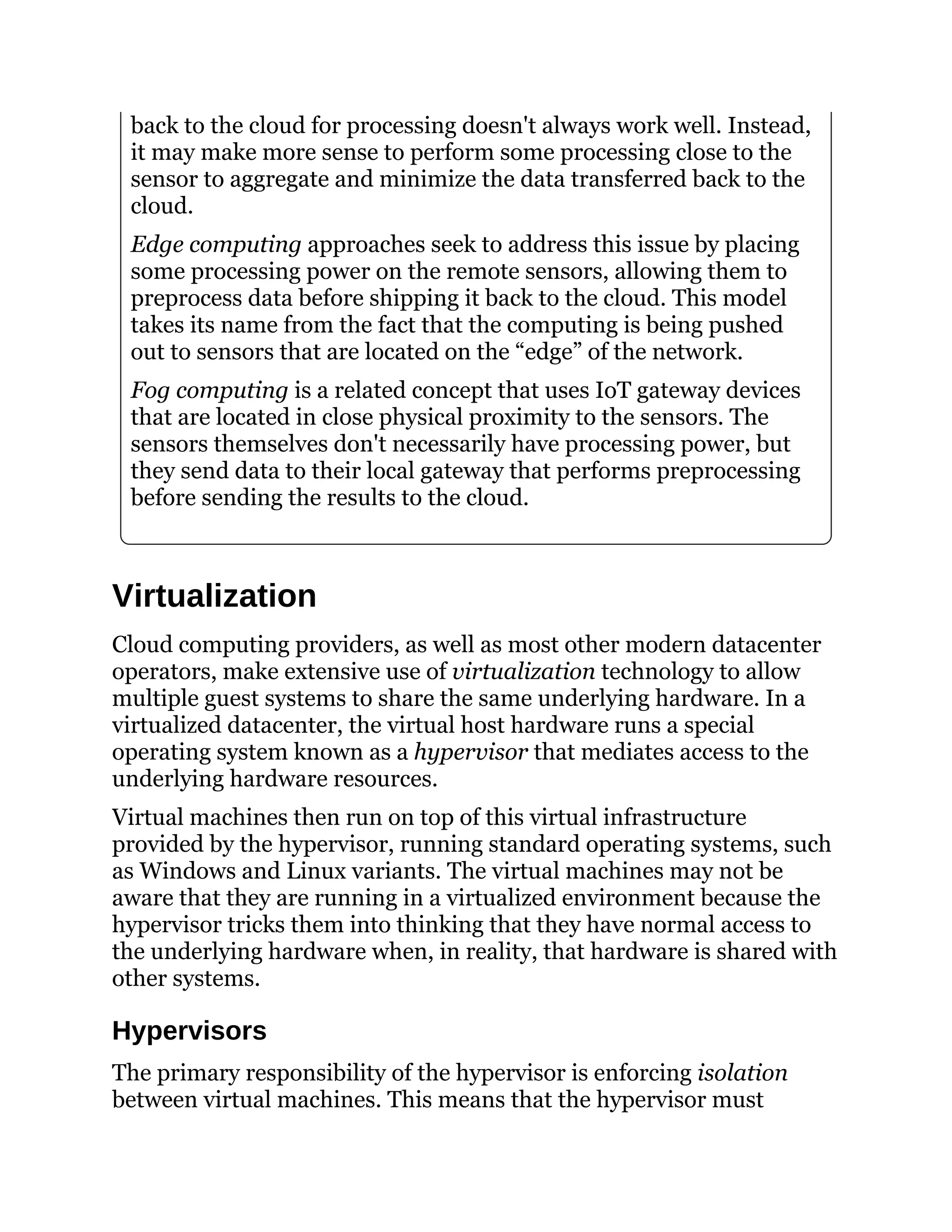 back to the cloud for processing doesn't always work well. Instead,
it may make more sense to perform some processing close to the
sensor to aggregate and minimize the data transferred back to the
cloud.
Edge computing approaches seek to address this issue by placing
some processing power on the remote sensors, allowing them to
preprocess data before shipping it back to the cloud. This model
takes its name from the fact that the computing is being pushed
out to sensors that are located on the “edge” of the network.
Fog computing is a related concept that uses IoT gateway devices
that are located in close physical proximity to the sensors. The
sensors themselves don't necessarily have processing power, but
they send data to their local gateway that performs preprocessing
before sending the results to the cloud.
Virtualization
Cloud computing providers, as well as most other modern datacenter
operators, make extensive use of virtualization technology to allow
multiple guest systems to share the same underlying hardware. In a
virtualized datacenter, the virtual host hardware runs a special
operating system known as a hypervisor that mediates access to the
underlying hardware resources.
Virtual machines then run on top of this virtual infrastructure
provided by the hypervisor, running standard operating systems, such
as Windows and Linux variants. The virtual machines may not be
aware that they are running in a virtualized environment because the
hypervisor tricks them into thinking that they have normal access to
the underlying hardware when, in reality, that hardware is shared with
other systems.
Hypervisors
The primary responsibility of the hypervisor is enforcing isolation
between virtual machines. This means that the hypervisor must
 