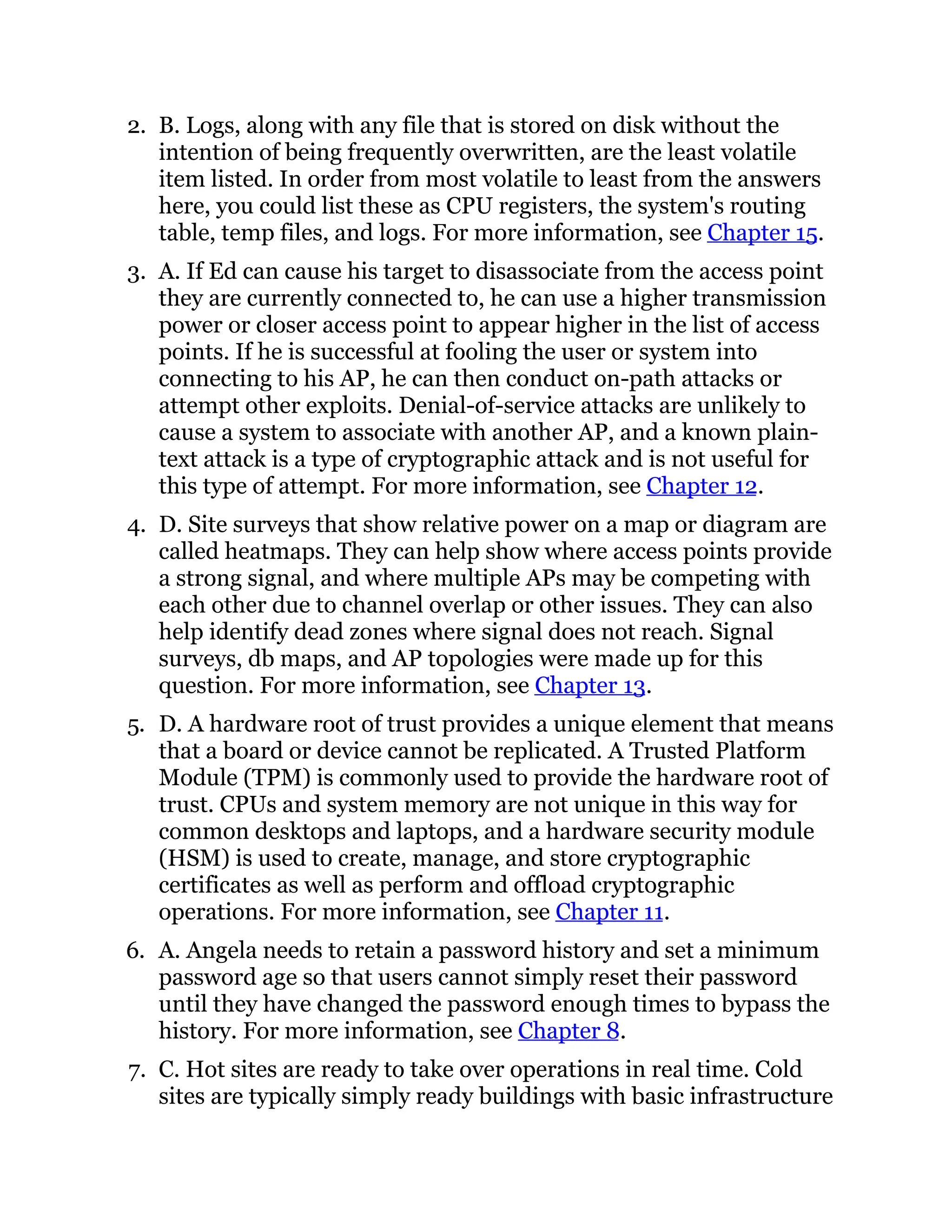 2. B. Logs, along with any file that is stored on disk without the
intention of being frequently overwritten, are the least volatile
item listed. In order from most volatile to least from the answers
here, you could list these as CPU registers, the system's routing
table, temp files, and logs. For more information, see Chapter 15.
3. A. If Ed can cause his target to disassociate from the access point
they are currently connected to, he can use a higher transmission
power or closer access point to appear higher in the list of access
points. If he is successful at fooling the user or system into
connecting to his AP, he can then conduct on-path attacks or
attempt other exploits. Denial-of-service attacks are unlikely to
cause a system to associate with another AP, and a known plain-
text attack is a type of cryptographic attack and is not useful for
this type of attempt. For more information, see Chapter 12.
4. D. Site surveys that show relative power on a map or diagram are
called heatmaps. They can help show where access points provide
a strong signal, and where multiple APs may be competing with
each other due to channel overlap or other issues. They can also
help identify dead zones where signal does not reach. Signal
surveys, db maps, and AP topologies were made up for this
question. For more information, see Chapter 13.
5. D. A hardware root of trust provides a unique element that means
that a board or device cannot be replicated. A Trusted Platform
Module (TPM) is commonly used to provide the hardware root of
trust. CPUs and system memory are not unique in this way for
common desktops and laptops, and a hardware security module
(HSM) is used to create, manage, and store cryptographic
certificates as well as perform and offload cryptographic
operations. For more information, see Chapter 11.
6. A. Angela needs to retain a password history and set a minimum
password age so that users cannot simply reset their password
until they have changed the password enough times to bypass the
history. For more information, see Chapter 8.
7. C. Hot sites are ready to take over operations in real time. Cold
sites are typically simply ready buildings with basic infrastructure
 