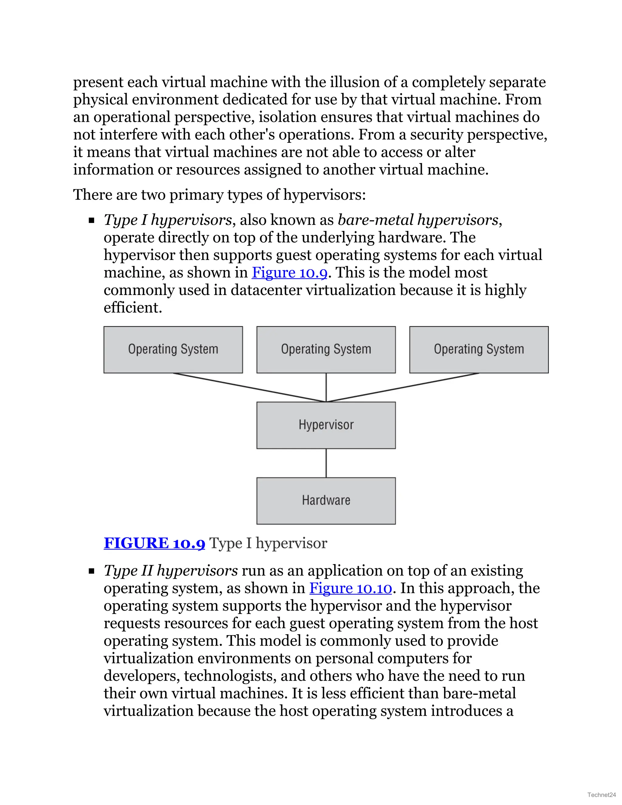 present each virtual machine with the illusion of a completely separate
physical environment dedicated for use by that virtual machine. From
an operational perspective, isolation ensures that virtual machines do
not interfere with each other's operations. From a security perspective,
it means that virtual machines are not able to access or alter
information or resources assigned to another virtual machine.
There are two primary types of hypervisors:
Type I hypervisors, also known as bare-metal hypervisors,
operate directly on top of the underlying hardware. The
hypervisor then supports guest operating systems for each virtual
machine, as shown in Figure 10.9. This is the model most
commonly used in datacenter virtualization because it is highly
efficient.
FIGURE 10.9 Type I hypervisor
Type II hypervisors run as an application on top of an existing
operating system, as shown in Figure 10.10. In this approach, the
operating system supports the hypervisor and the hypervisor
requests resources for each guest operating system from the host
operating system. This model is commonly used to provide
virtualization environments on personal computers for
developers, technologists, and others who have the need to run
their own virtual machines. It is less efficient than bare-metal
virtualization because the host operating system introduces a
Technet24
 