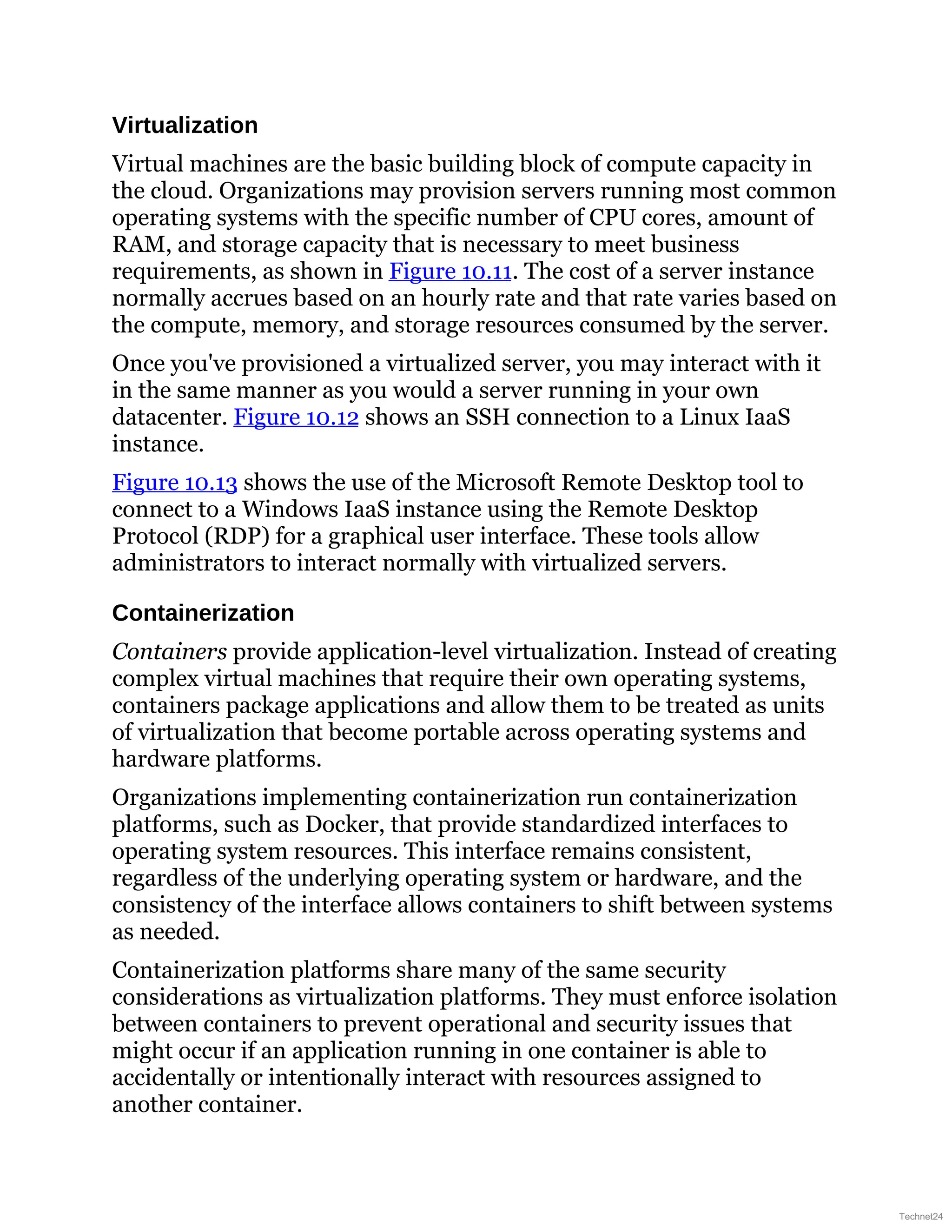 Virtualization
Virtual machines are the basic building block of compute capacity in
the cloud. Organizations may provision servers running most common
operating systems with the specific number of CPU cores, amount of
RAM, and storage capacity that is necessary to meet business
requirements, as shown in Figure 10.11. The cost of a server instance
normally accrues based on an hourly rate and that rate varies based on
the compute, memory, and storage resources consumed by the server.
Once you've provisioned a virtualized server, you may interact with it
in the same manner as you would a server running in your own
datacenter. Figure 10.12 shows an SSH connection to a Linux IaaS
instance.
Figure 10.13 shows the use of the Microsoft Remote Desktop tool to
connect to a Windows IaaS instance using the Remote Desktop
Protocol (RDP) for a graphical user interface. These tools allow
administrators to interact normally with virtualized servers.
Containerization
Containers provide application-level virtualization. Instead of creating
complex virtual machines that require their own operating systems,
containers package applications and allow them to be treated as units
of virtualization that become portable across operating systems and
hardware platforms.
Organizations implementing containerization run containerization
platforms, such as Docker, that provide standardized interfaces to
operating system resources. This interface remains consistent,
regardless of the underlying operating system or hardware, and the
consistency of the interface allows containers to shift between systems
as needed.
Containerization platforms share many of the same security
considerations as virtualization platforms. They must enforce isolation
between containers to prevent operational and security issues that
might occur if an application running in one container is able to
accidentally or intentionally interact with resources assigned to
another container.
Technet24
 