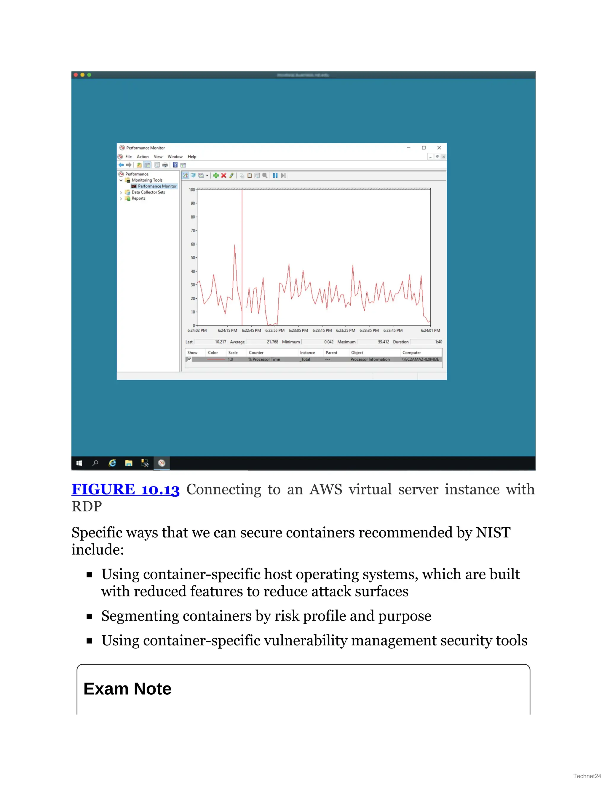 FIGURE 10.13 Connecting to an AWS virtual server instance with
RDP
Specific ways that we can secure containers recommended by NIST
include:
Using container-specific host operating systems, which are built
with reduced features to reduce attack surfaces
Segmenting containers by risk profile and purpose
Using container-specific vulnerability management security tools
Exam Note
Technet24
 