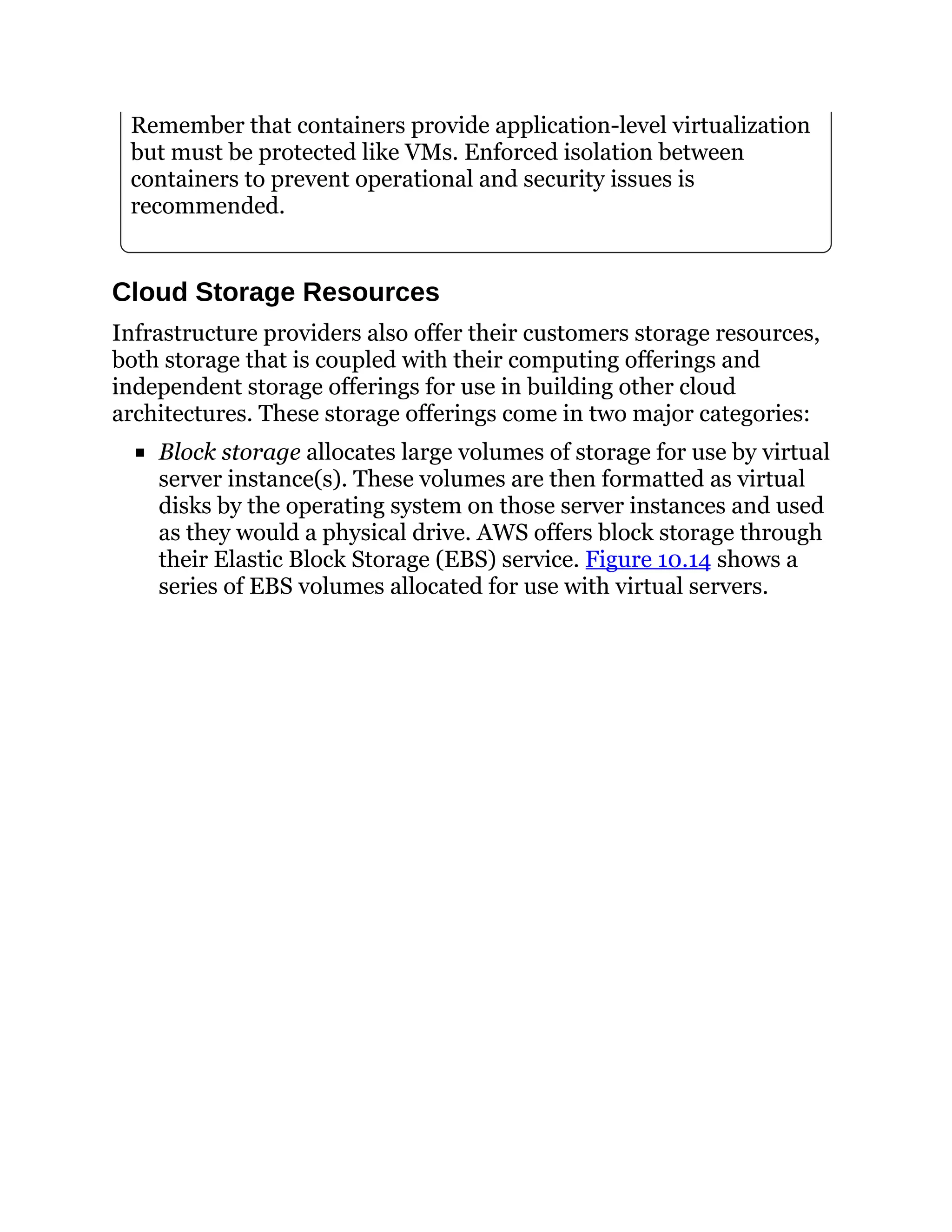 Remember that containers provide application-level virtualization
but must be protected like VMs. Enforced isolation between
containers to prevent operational and security issues is
recommended.
Cloud Storage Resources
Infrastructure providers also offer their customers storage resources,
both storage that is coupled with their computing offerings and
independent storage offerings for use in building other cloud
architectures. These storage offerings come in two major categories:
Block storage allocates large volumes of storage for use by virtual
server instance(s). These volumes are then formatted as virtual
disks by the operating system on those server instances and used
as they would a physical drive. AWS offers block storage through
their Elastic Block Storage (EBS) service. Figure 10.14 shows a
series of EBS volumes allocated for use with virtual servers.
 