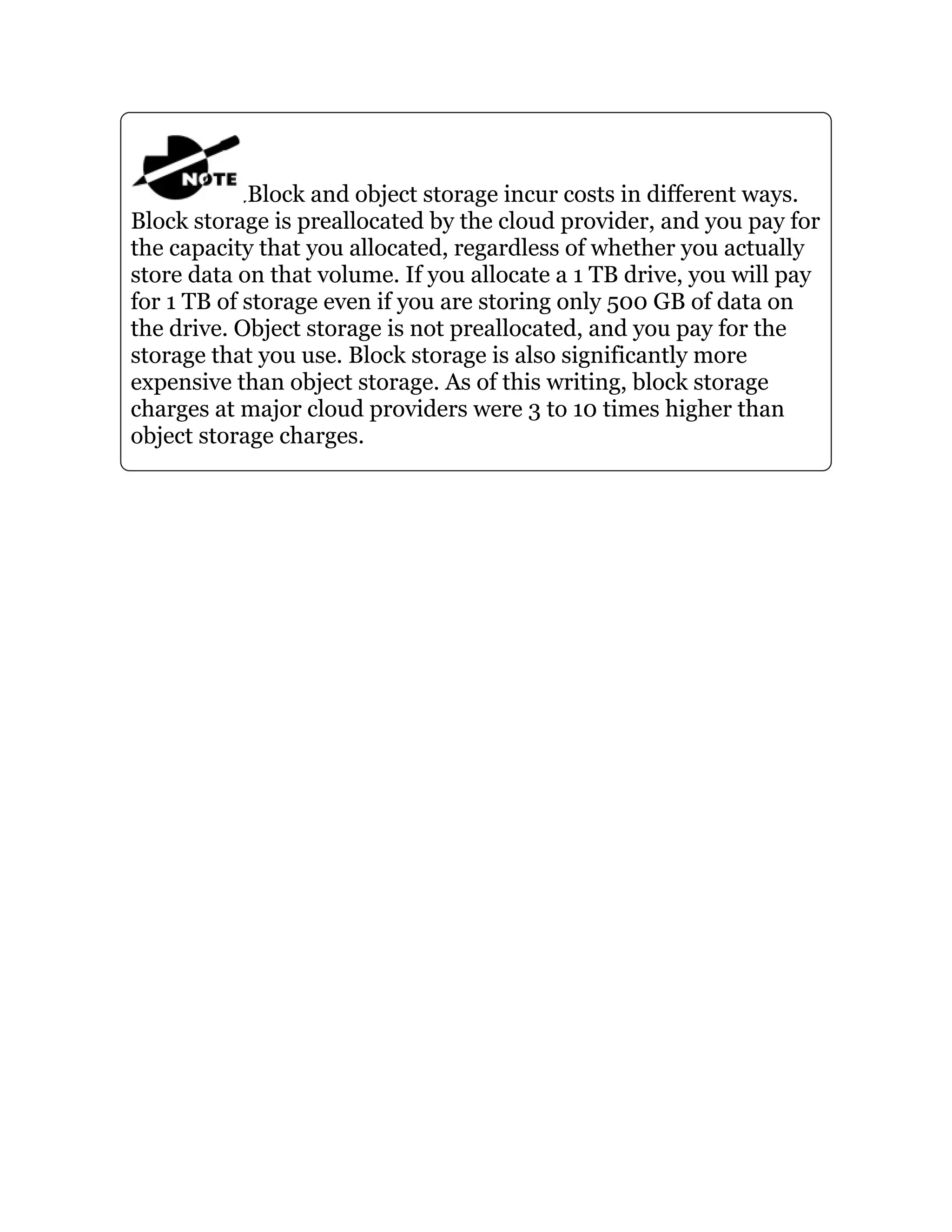 Block and object storage incur costs in different ways.
Block storage is preallocated by the cloud provider, and you pay for
the capacity that you allocated, regardless of whether you actually
store data on that volume. If you allocate a 1 TB drive, you will pay
for 1 TB of storage even if you are storing only 500 GB of data on
the drive. Object storage is not preallocated, and you pay for the
storage that you use. Block storage is also significantly more
expensive than object storage. As of this writing, block storage
charges at major cloud providers were 3 to 10 times higher than
object storage charges.
 