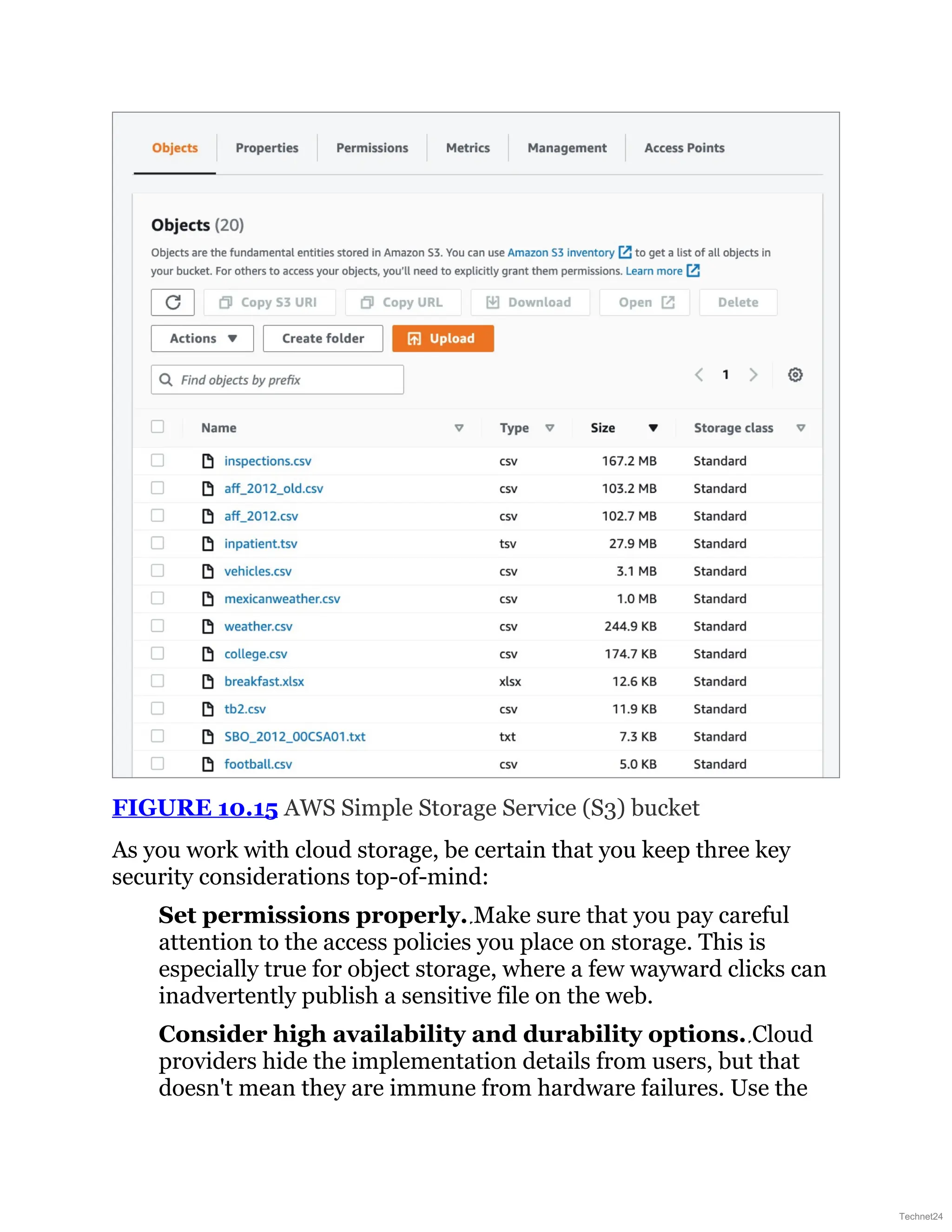 FIGURE 10.15 AWS Simple Storage Service (S3) bucket
As you work with cloud storage, be certain that you keep three key
security considerations top-of-mind:
Set permissions properly. Make sure that you pay careful
attention to the access policies you place on storage. This is
especially true for object storage, where a few wayward clicks can
inadvertently publish a sensitive file on the web.
Consider high availability and durability options. Cloud
providers hide the implementation details from users, but that
doesn't mean they are immune from hardware failures. Use the
Technet24
 