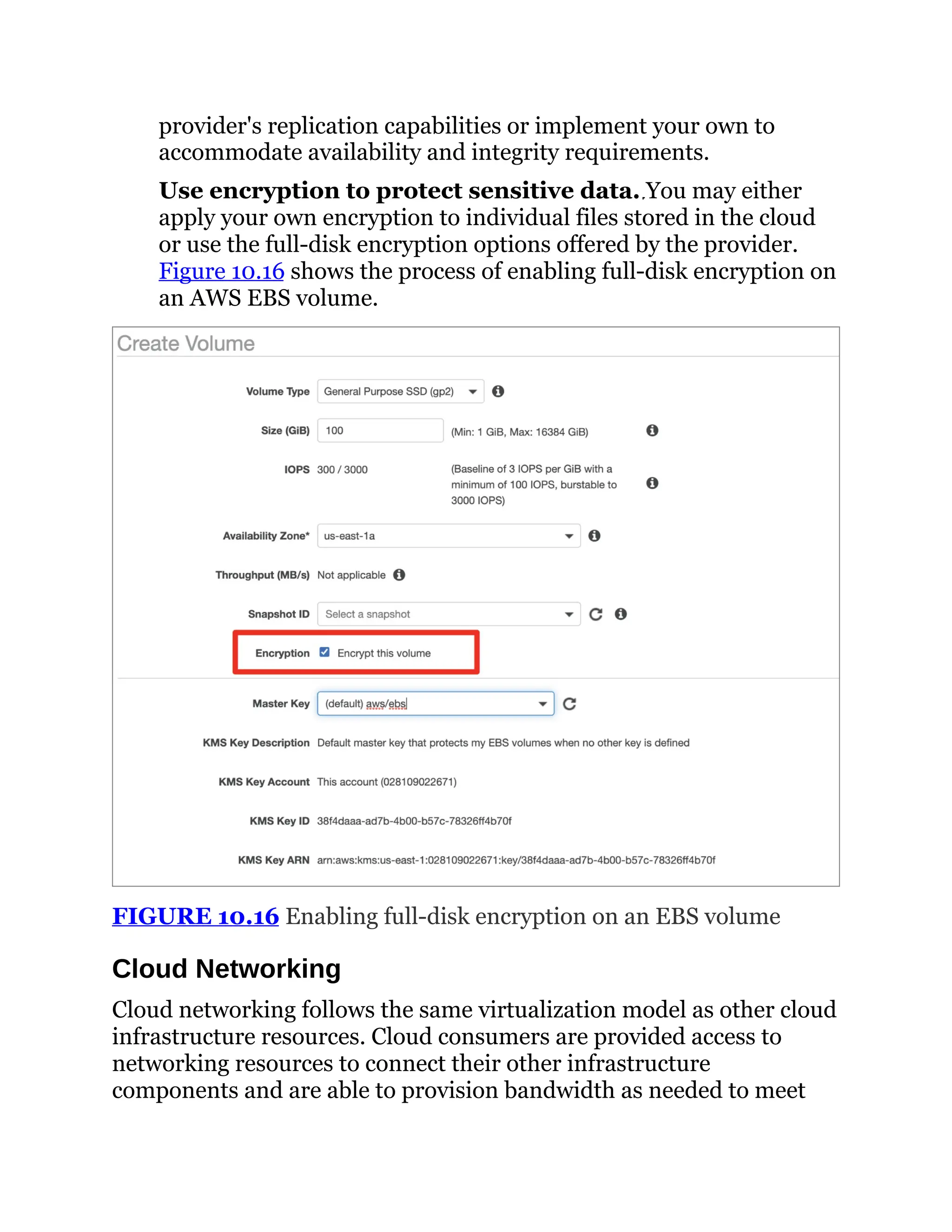 provider's replication capabilities or implement your own to
accommodate availability and integrity requirements.
Use encryption to protect sensitive data. You may either
apply your own encryption to individual files stored in the cloud
or use the full-disk encryption options offered by the provider.
Figure 10.16 shows the process of enabling full-disk encryption on
an AWS EBS volume.
FIGURE 10.16 Enabling full-disk encryption on an EBS volume
Cloud Networking
Cloud networking follows the same virtualization model as other cloud
infrastructure resources. Cloud consumers are provided access to
networking resources to connect their other infrastructure
components and are able to provision bandwidth as needed to meet
 