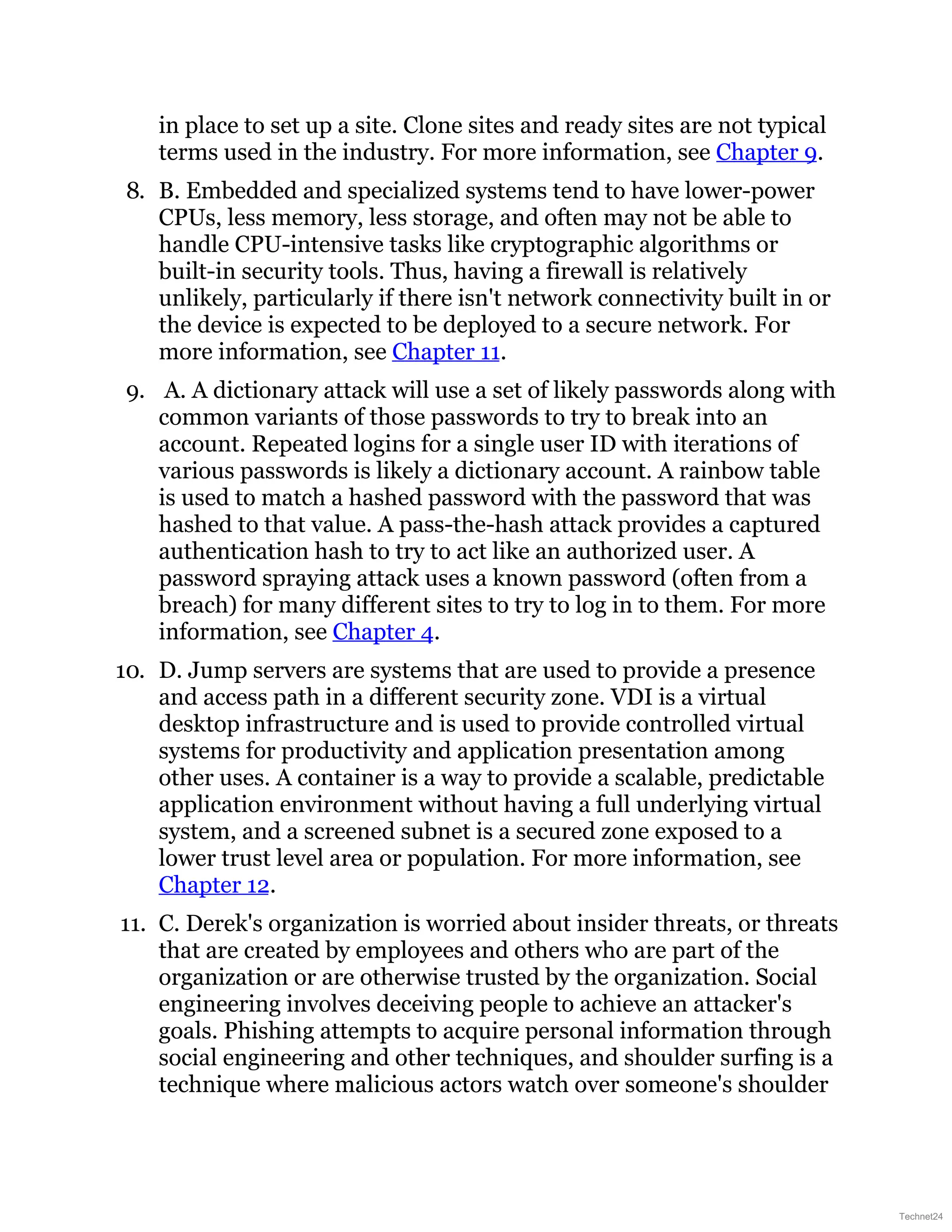 in place to set up a site. Clone sites and ready sites are not typical
terms used in the industry. For more information, see Chapter 9.
8. B. Embedded and specialized systems tend to have lower-power
CPUs, less memory, less storage, and often may not be able to
handle CPU-intensive tasks like cryptographic algorithms or
built-in security tools. Thus, having a firewall is relatively
unlikely, particularly if there isn't network connectivity built in or
the device is expected to be deployed to a secure network. For
more information, see Chapter 11.
9. A. A dictionary attack will use a set of likely passwords along with
common variants of those passwords to try to break into an
account. Repeated logins for a single user ID with iterations of
various passwords is likely a dictionary account. A rainbow table
is used to match a hashed password with the password that was
hashed to that value. A pass-the-hash attack provides a captured
authentication hash to try to act like an authorized user. A
password spraying attack uses a known password (often from a
breach) for many different sites to try to log in to them. For more
information, see Chapter 4.
10. D. Jump servers are systems that are used to provide a presence
and access path in a different security zone. VDI is a virtual
desktop infrastructure and is used to provide controlled virtual
systems for productivity and application presentation among
other uses. A container is a way to provide a scalable, predictable
application environment without having a full underlying virtual
system, and a screened subnet is a secured zone exposed to a
lower trust level area or population. For more information, see
Chapter 12.
11. C. Derek's organization is worried about insider threats, or threats
that are created by employees and others who are part of the
organization or are otherwise trusted by the organization. Social
engineering involves deceiving people to achieve an attacker's
goals. Phishing attempts to acquire personal information through
social engineering and other techniques, and shoulder surfing is a
technique where malicious actors watch over someone's shoulder
Technet24
 