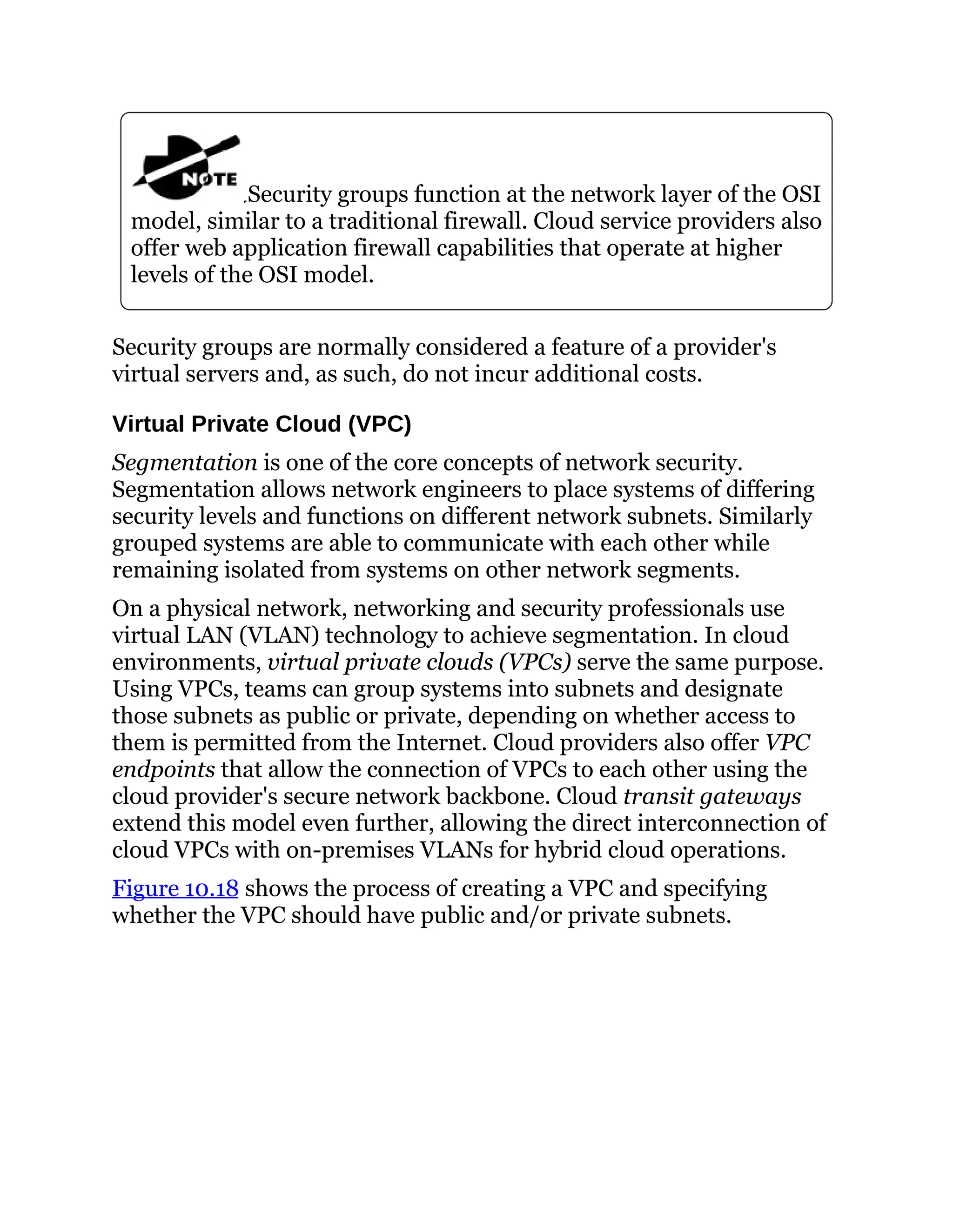Security groups function at the network layer of the OSI
model, similar to a traditional firewall. Cloud service providers also
offer web application firewall capabilities that operate at higher
levels of the OSI model.
Security groups are normally considered a feature of a provider's
virtual servers and, as such, do not incur additional costs.
Virtual Private Cloud (VPC)
Segmentation is one of the core concepts of network security.
Segmentation allows network engineers to place systems of differing
security levels and functions on different network subnets. Similarly
grouped systems are able to communicate with each other while
remaining isolated from systems on other network segments.
On a physical network, networking and security professionals use
virtual LAN (VLAN) technology to achieve segmentation. In cloud
environments, virtual private clouds (VPCs) serve the same purpose.
Using VPCs, teams can group systems into subnets and designate
those subnets as public or private, depending on whether access to
them is permitted from the Internet. Cloud providers also offer VPC
endpoints that allow the connection of VPCs to each other using the
cloud provider's secure network backbone. Cloud transit gateways
extend this model even further, allowing the direct interconnection of
cloud VPCs with on-premises VLANs for hybrid cloud operations.
Figure 10.18 shows the process of creating a VPC and specifying
whether the VPC should have public and/or private subnets.
 