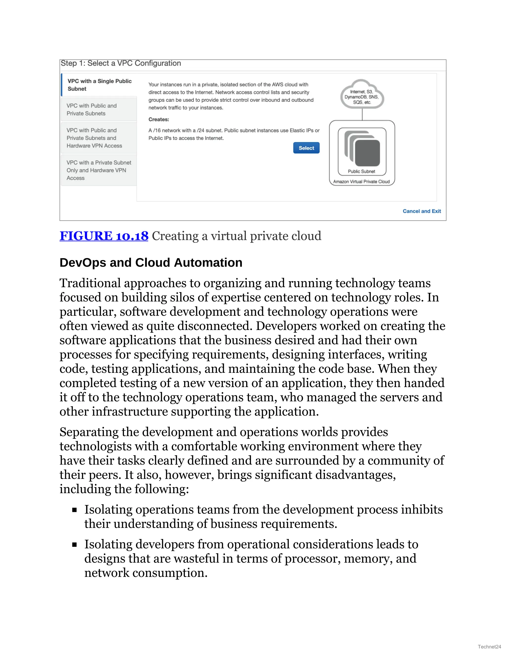 FIGURE 10.18 Creating a virtual private cloud
DevOps and Cloud Automation
Traditional approaches to organizing and running technology teams
focused on building silos of expertise centered on technology roles. In
particular, software development and technology operations were
often viewed as quite disconnected. Developers worked on creating the
software applications that the business desired and had their own
processes for specifying requirements, designing interfaces, writing
code, testing applications, and maintaining the code base. When they
completed testing of a new version of an application, they then handed
it off to the technology operations team, who managed the servers and
other infrastructure supporting the application.
Separating the development and operations worlds provides
technologists with a comfortable working environment where they
have their tasks clearly defined and are surrounded by a community of
their peers. It also, however, brings significant disadvantages,
including the following:
Isolating operations teams from the development process inhibits
their understanding of business requirements.
Isolating developers from operational considerations leads to
designs that are wasteful in terms of processor, memory, and
network consumption.
Technet24
 