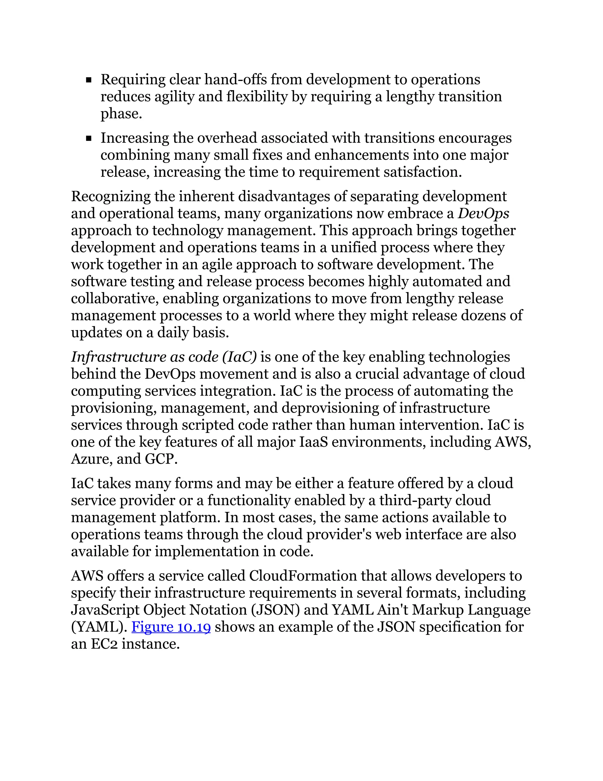 Requiring clear hand-offs from development to operations
reduces agility and flexibility by requiring a lengthy transition
phase.
Increasing the overhead associated with transitions encourages
combining many small fixes and enhancements into one major
release, increasing the time to requirement satisfaction.
Recognizing the inherent disadvantages of separating development
and operational teams, many organizations now embrace a DevOps
approach to technology management. This approach brings together
development and operations teams in a unified process where they
work together in an agile approach to software development. The
software testing and release process becomes highly automated and
collaborative, enabling organizations to move from lengthy release
management processes to a world where they might release dozens of
updates on a daily basis.
Infrastructure as code (IaC) is one of the key enabling technologies
behind the DevOps movement and is also a crucial advantage of cloud
computing services integration. IaC is the process of automating the
provisioning, management, and deprovisioning of infrastructure
services through scripted code rather than human intervention. IaC is
one of the key features of all major IaaS environments, including AWS,
Azure, and GCP.
IaC takes many forms and may be either a feature offered by a cloud
service provider or a functionality enabled by a third-party cloud
management platform. In most cases, the same actions available to
operations teams through the cloud provider's web interface are also
available for implementation in code.
AWS offers a service called CloudFormation that allows developers to
specify their infrastructure requirements in several formats, including
JavaScript Object Notation (JSON) and YAML Ain't Markup Language
(YAML). Figure 10.19 shows an example of the JSON specification for
an EC2 instance.
 