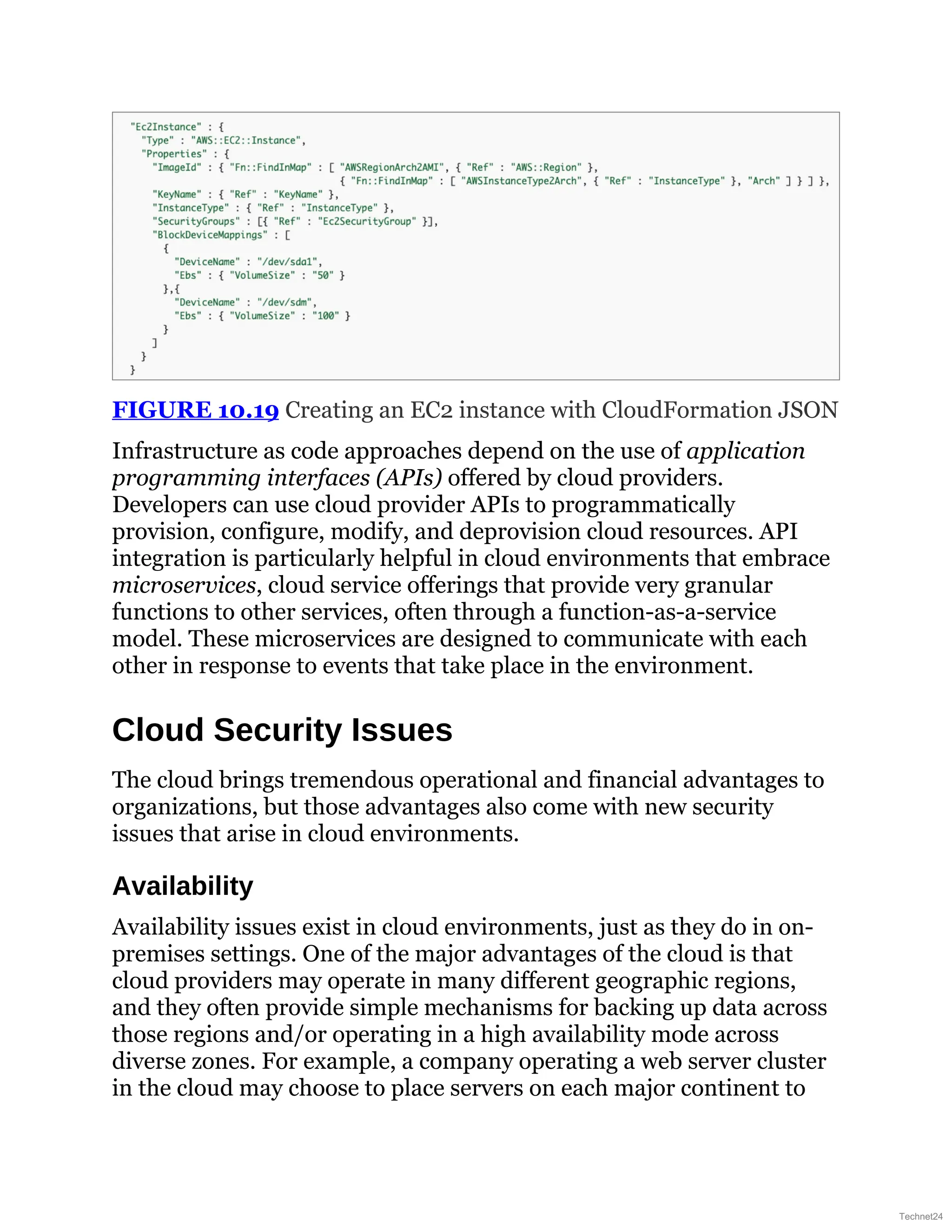FIGURE 10.19 Creating an EC2 instance with CloudFormation JSON
Infrastructure as code approaches depend on the use of application
programming interfaces (APIs) offered by cloud providers.
Developers can use cloud provider APIs to programmatically
provision, configure, modify, and deprovision cloud resources. API
integration is particularly helpful in cloud environments that embrace
microservices, cloud service offerings that provide very granular
functions to other services, often through a function-as-a-service
model. These microservices are designed to communicate with each
other in response to events that take place in the environment.
Cloud Security Issues
The cloud brings tremendous operational and financial advantages to
organizations, but those advantages also come with new security
issues that arise in cloud environments.
Availability
Availability issues exist in cloud environments, just as they do in on-
premises settings. One of the major advantages of the cloud is that
cloud providers may operate in many different geographic regions,
and they often provide simple mechanisms for backing up data across
those regions and/or operating in a high availability mode across
diverse zones. For example, a company operating a web server cluster
in the cloud may choose to place servers on each major continent to
Technet24
 