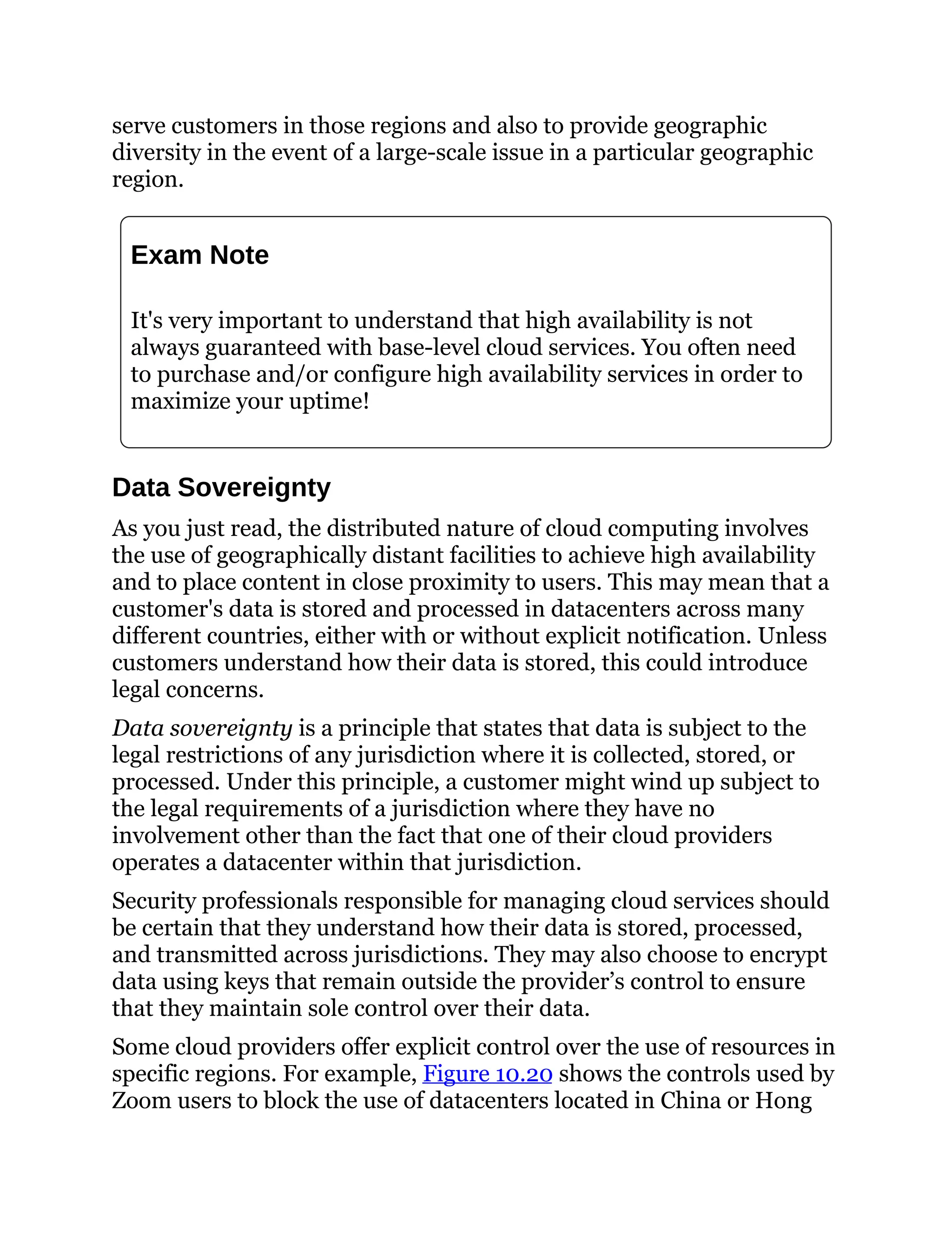 serve customers in those regions and also to provide geographic
diversity in the event of a large-scale issue in a particular geographic
region.
Exam Note
It's very important to understand that high availability is not
always guaranteed with base-level cloud services. You often need
to purchase and/or configure high availability services in order to
maximize your uptime!
Data Sovereignty
As you just read, the distributed nature of cloud computing involves
the use of geographically distant facilities to achieve high availability
and to place content in close proximity to users. This may mean that a
customer's data is stored and processed in datacenters across many
different countries, either with or without explicit notification. Unless
customers understand how their data is stored, this could introduce
legal concerns.
Data sovereignty is a principle that states that data is subject to the
legal restrictions of any jurisdiction where it is collected, stored, or
processed. Under this principle, a customer might wind up subject to
the legal requirements of a jurisdiction where they have no
involvement other than the fact that one of their cloud providers
operates a datacenter within that jurisdiction.
Security professionals responsible for managing cloud services should
be certain that they understand how their data is stored, processed,
and transmitted across jurisdictions. They may also choose to encrypt
data using keys that remain outside the provider’s control to ensure
that they maintain sole control over their data.
Some cloud providers offer explicit control over the use of resources in
specific regions. For example, Figure 10.20 shows the controls used by
Zoom users to block the use of datacenters located in China or Hong
 