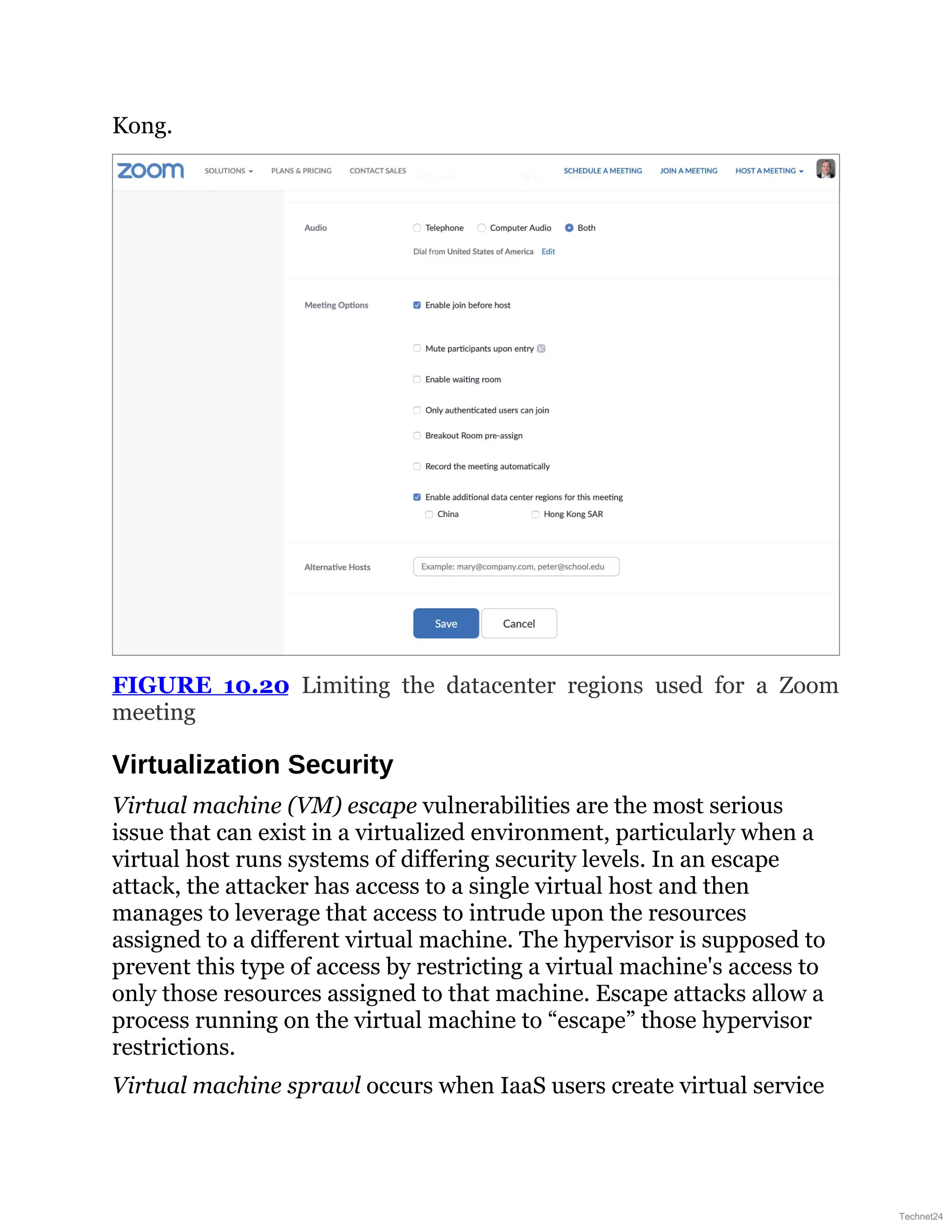 Kong.
FIGURE 10.20 Limiting the datacenter regions used for a Zoom
meeting
Virtualization Security
Virtual machine (VM) escape vulnerabilities are the most serious
issue that can exist in a virtualized environment, particularly when a
virtual host runs systems of differing security levels. In an escape
attack, the attacker has access to a single virtual host and then
manages to leverage that access to intrude upon the resources
assigned to a different virtual machine. The hypervisor is supposed to
prevent this type of access by restricting a virtual machine's access to
only those resources assigned to that machine. Escape attacks allow a
process running on the virtual machine to “escape” those hypervisor
restrictions.
Virtual machine sprawl occurs when IaaS users create virtual service
Technet24
 