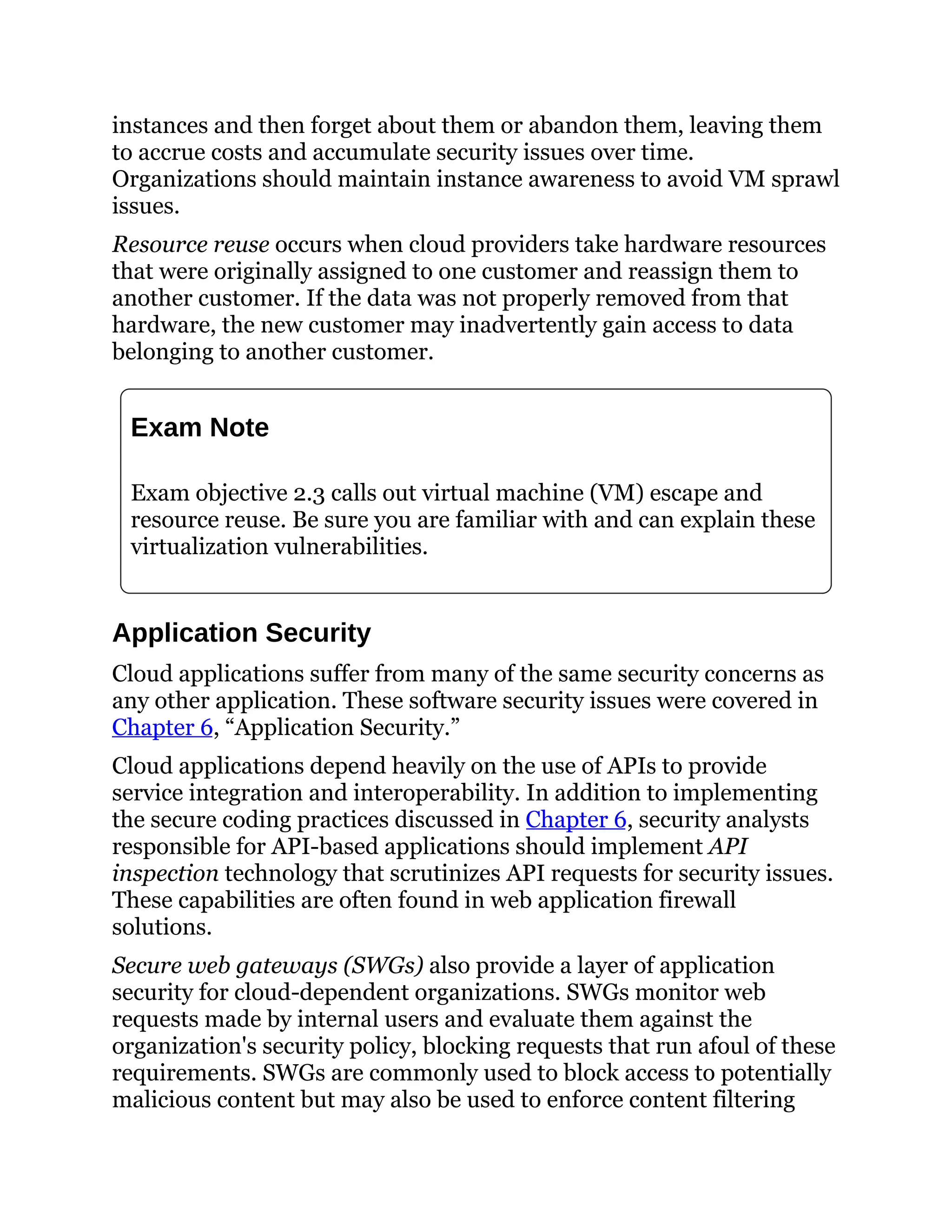 instances and then forget about them or abandon them, leaving them
to accrue costs and accumulate security issues over time.
Organizations should maintain instance awareness to avoid VM sprawl
issues.
Resource reuse occurs when cloud providers take hardware resources
that were originally assigned to one customer and reassign them to
another customer. If the data was not properly removed from that
hardware, the new customer may inadvertently gain access to data
belonging to another customer.
Exam Note
Exam objective 2.3 calls out virtual machine (VM) escape and
resource reuse. Be sure you are familiar with and can explain these
virtualization vulnerabilities.
Application Security
Cloud applications suffer from many of the same security concerns as
any other application. These software security issues were covered in
Chapter 6, “Application Security.”
Cloud applications depend heavily on the use of APIs to provide
service integration and interoperability. In addition to implementing
the secure coding practices discussed in Chapter 6, security analysts
responsible for API-based applications should implement API
inspection technology that scrutinizes API requests for security issues.
These capabilities are often found in web application firewall
solutions.
Secure web gateways (SWGs) also provide a layer of application
security for cloud-dependent organizations. SWGs monitor web
requests made by internal users and evaluate them against the
organization's security policy, blocking requests that run afoul of these
requirements. SWGs are commonly used to block access to potentially
malicious content but may also be used to enforce content filtering
 