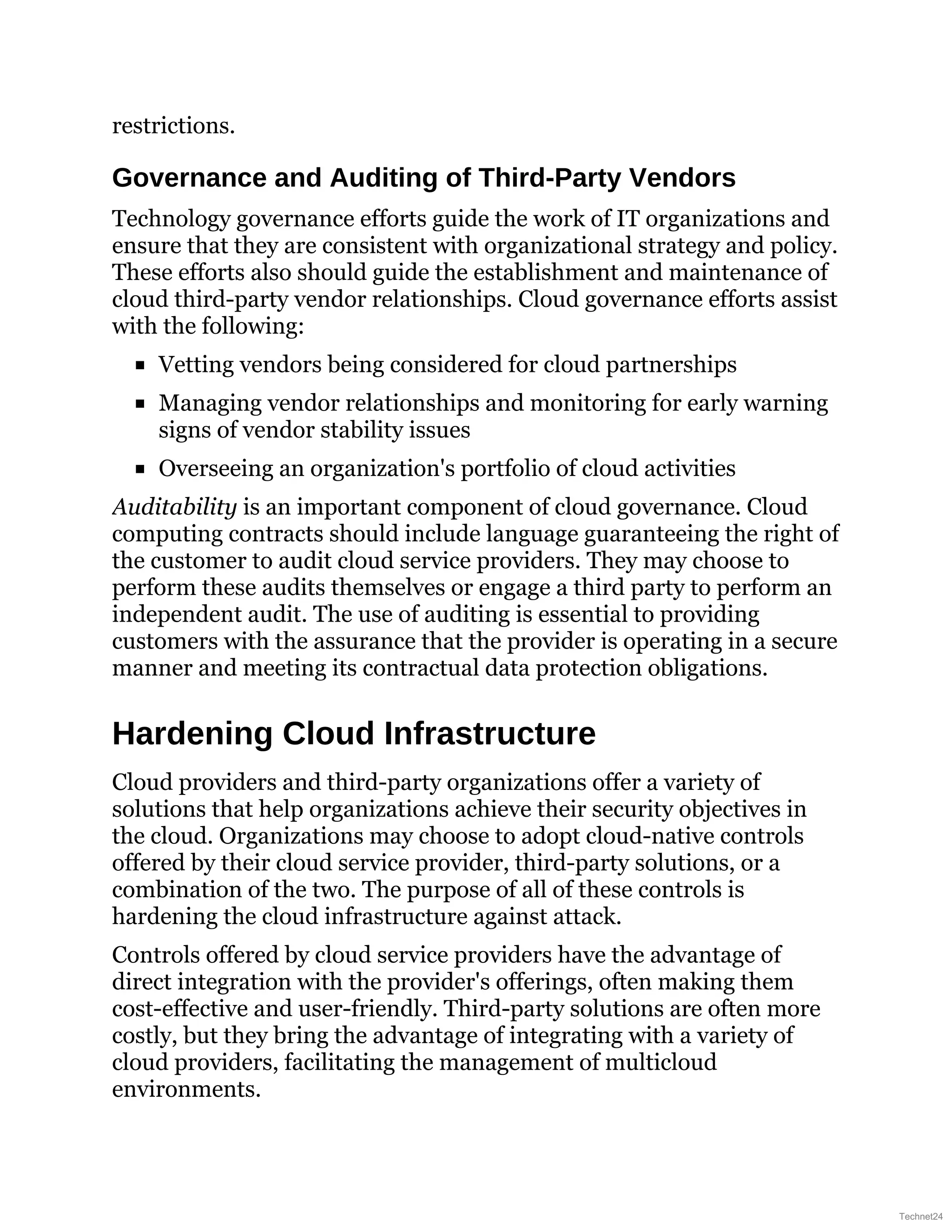 restrictions.
Governance and Auditing of Third-Party Vendors
Technology governance efforts guide the work of IT organizations and
ensure that they are consistent with organizational strategy and policy.
These efforts also should guide the establishment and maintenance of
cloud third-party vendor relationships. Cloud governance efforts assist
with the following:
Vetting vendors being considered for cloud partnerships
Managing vendor relationships and monitoring for early warning
signs of vendor stability issues
Overseeing an organization's portfolio of cloud activities
Auditability is an important component of cloud governance. Cloud
computing contracts should include language guaranteeing the right of
the customer to audit cloud service providers. They may choose to
perform these audits themselves or engage a third party to perform an
independent audit. The use of auditing is essential to providing
customers with the assurance that the provider is operating in a secure
manner and meeting its contractual data protection obligations.
Hardening Cloud Infrastructure
Cloud providers and third-party organizations offer a variety of
solutions that help organizations achieve their security objectives in
the cloud. Organizations may choose to adopt cloud-native controls
offered by their cloud service provider, third-party solutions, or a
combination of the two. The purpose of all of these controls is
hardening the cloud infrastructure against attack.
Controls offered by cloud service providers have the advantage of
direct integration with the provider's offerings, often making them
cost-effective and user-friendly. Third-party solutions are often more
costly, but they bring the advantage of integrating with a variety of
cloud providers, facilitating the management of multicloud
environments.
Technet24
 