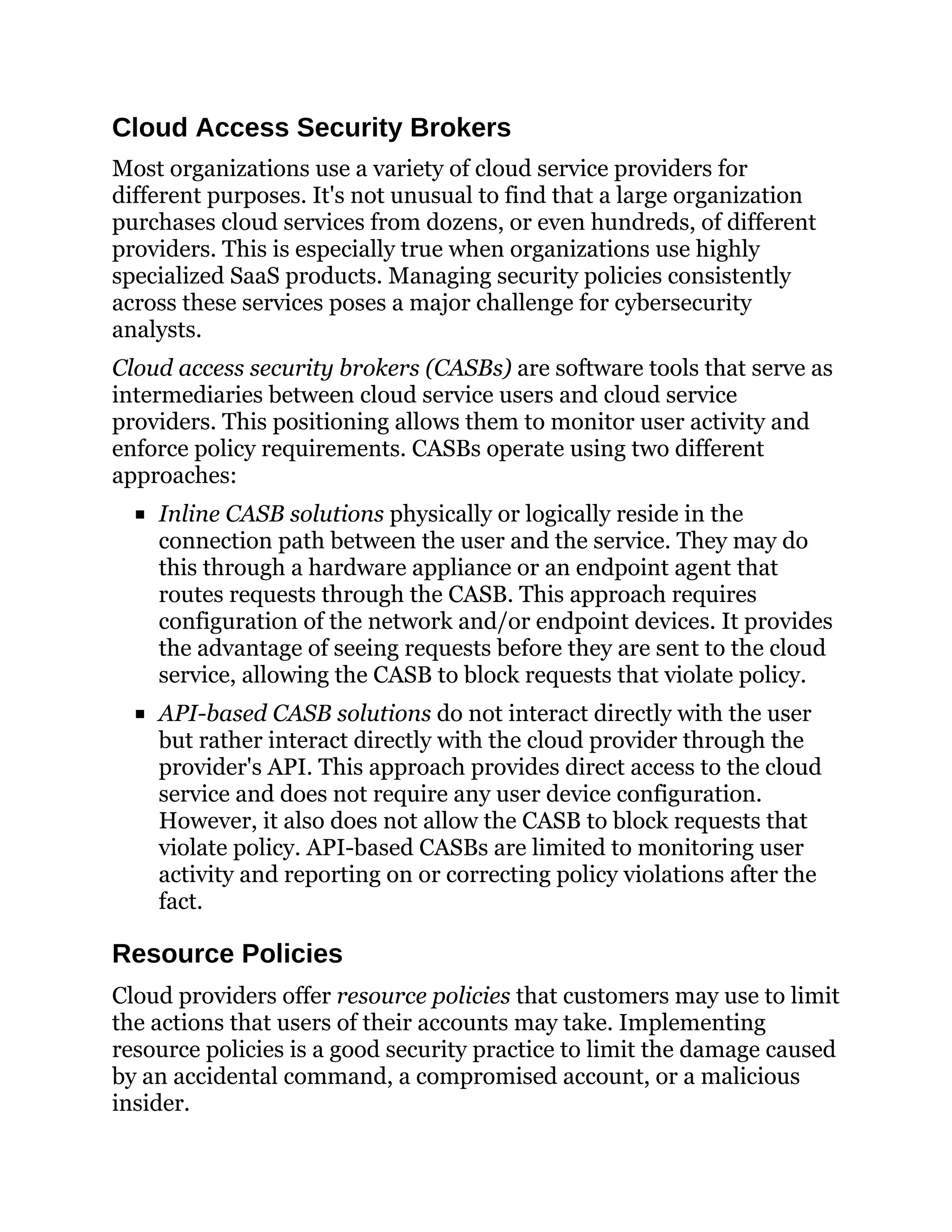 Cloud Access Security Brokers
Most organizations use a variety of cloud service providers for
different purposes. It's not unusual to find that a large organization
purchases cloud services from dozens, or even hundreds, of different
providers. This is especially true when organizations use highly
specialized SaaS products. Managing security policies consistently
across these services poses a major challenge for cybersecurity
analysts.
Cloud access security brokers (CASBs) are software tools that serve as
intermediaries between cloud service users and cloud service
providers. This positioning allows them to monitor user activity and
enforce policy requirements. CASBs operate using two different
approaches:
Inline CASB solutions physically or logically reside in the
connection path between the user and the service. They may do
this through a hardware appliance or an endpoint agent that
routes requests through the CASB. This approach requires
configuration of the network and/or endpoint devices. It provides
the advantage of seeing requests before they are sent to the cloud
service, allowing the CASB to block requests that violate policy.
API-based CASB solutions do not interact directly with the user
but rather interact directly with the cloud provider through the
provider's API. This approach provides direct access to the cloud
service and does not require any user device configuration.
However, it also does not allow the CASB to block requests that
violate policy. API-based CASBs are limited to monitoring user
activity and reporting on or correcting policy violations after the
fact.
Resource Policies
Cloud providers offer resource policies that customers may use to limit
the actions that users of their accounts may take. Implementing
resource policies is a good security practice to limit the damage caused
by an accidental command, a compromised account, or a malicious
insider.
 