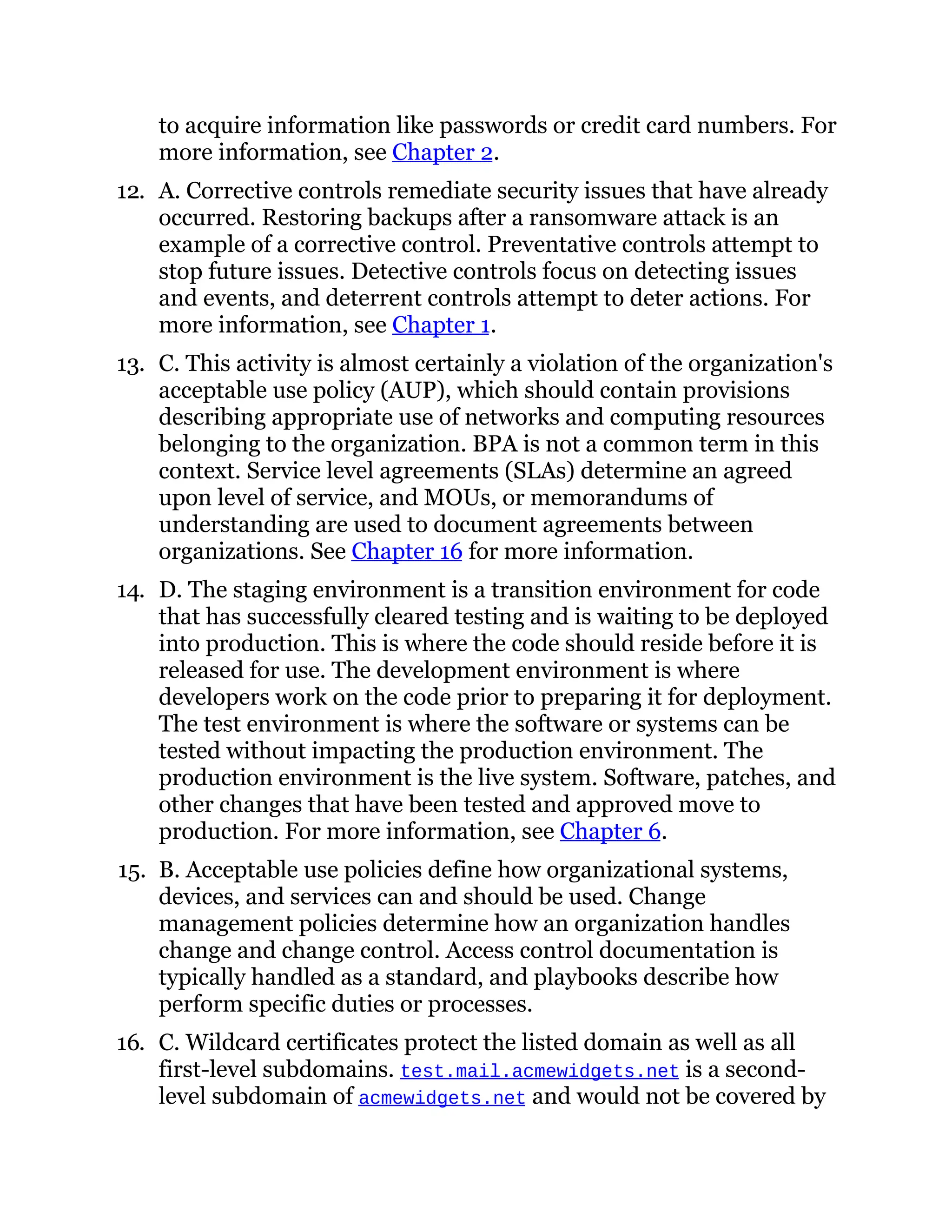 to acquire information like passwords or credit card numbers. For
more information, see Chapter 2.
12. A. Corrective controls remediate security issues that have already
occurred. Restoring backups after a ransomware attack is an
example of a corrective control. Preventative controls attempt to
stop future issues. Detective controls focus on detecting issues
and events, and deterrent controls attempt to deter actions. For
more information, see Chapter 1.
13. C. This activity is almost certainly a violation of the organization's
acceptable use policy (AUP), which should contain provisions
describing appropriate use of networks and computing resources
belonging to the organization. BPA is not a common term in this
context. Service level agreements (SLAs) determine an agreed
upon level of service, and MOUs, or memorandums of
understanding are used to document agreements between
organizations. See Chapter 16 for more information.
14. D. The staging environment is a transition environment for code
that has successfully cleared testing and is waiting to be deployed
into production. This is where the code should reside before it is
released for use. The development environment is where
developers work on the code prior to preparing it for deployment.
The test environment is where the software or systems can be
tested without impacting the production environment. The
production environment is the live system. Software, patches, and
other changes that have been tested and approved move to
production. For more information, see Chapter 6.
15. B. Acceptable use policies define how organizational systems,
devices, and services can and should be used. Change
management policies determine how an organization handles
change and change control. Access control documentation is
typically handled as a standard, and playbooks describe how
perform specific duties or processes.
16. C. Wildcard certificates protect the listed domain as well as all
first-level subdomains. test.mail.acmewidgets.net is a second-
level subdomain of acmewidgets.net and would not be covered by
 