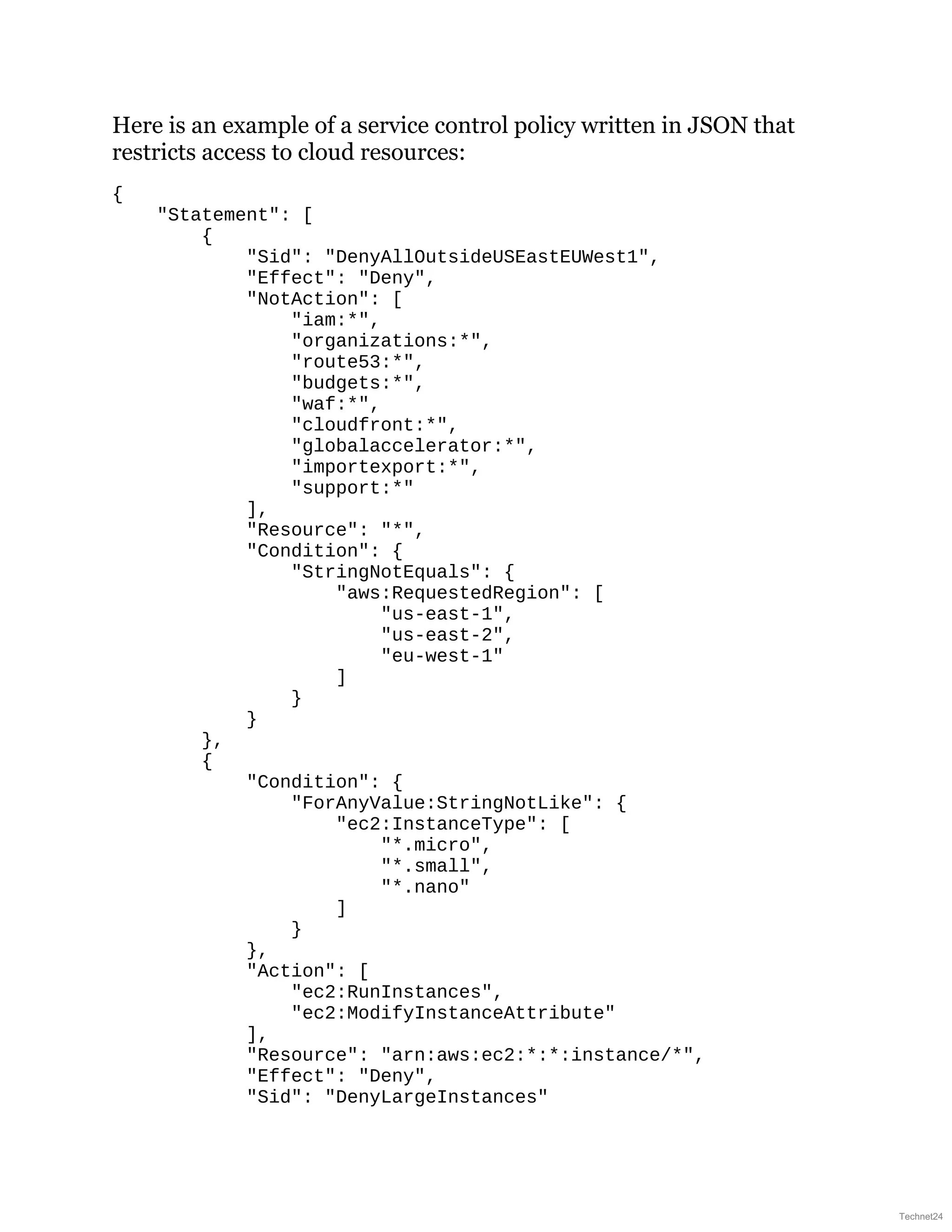 Here is an example of a service control policy written in JSON that
restricts access to cloud resources:
{
"Statement": [
{
"Sid": "DenyAllOutsideUSEastEUWest1",
"Effect": "Deny",
"NotAction": [
"iam:*",
"organizations:*",
"route53:*",
"budgets:*",
"waf:*",
"cloudfront:*",
"globalaccelerator:*",
"importexport:*",
"support:*"
],
"Resource": "*",
"Condition": {
"StringNotEquals": {
"aws:RequestedRegion": [
"us-east-1",
"us-east-2",
"eu-west-1"
]
}
}
},
{
"Condition": {
"ForAnyValue:StringNotLike": {
"ec2:InstanceType": [
"*.micro",
"*.small",
"*.nano"
]
}
},
"Action": [
"ec2:RunInstances",
"ec2:ModifyInstanceAttribute"
],
"Resource": "arn:aws:ec2:*:*:instance/*",
"Effect": "Deny",
"Sid": "DenyLargeInstances"
Technet24
 
