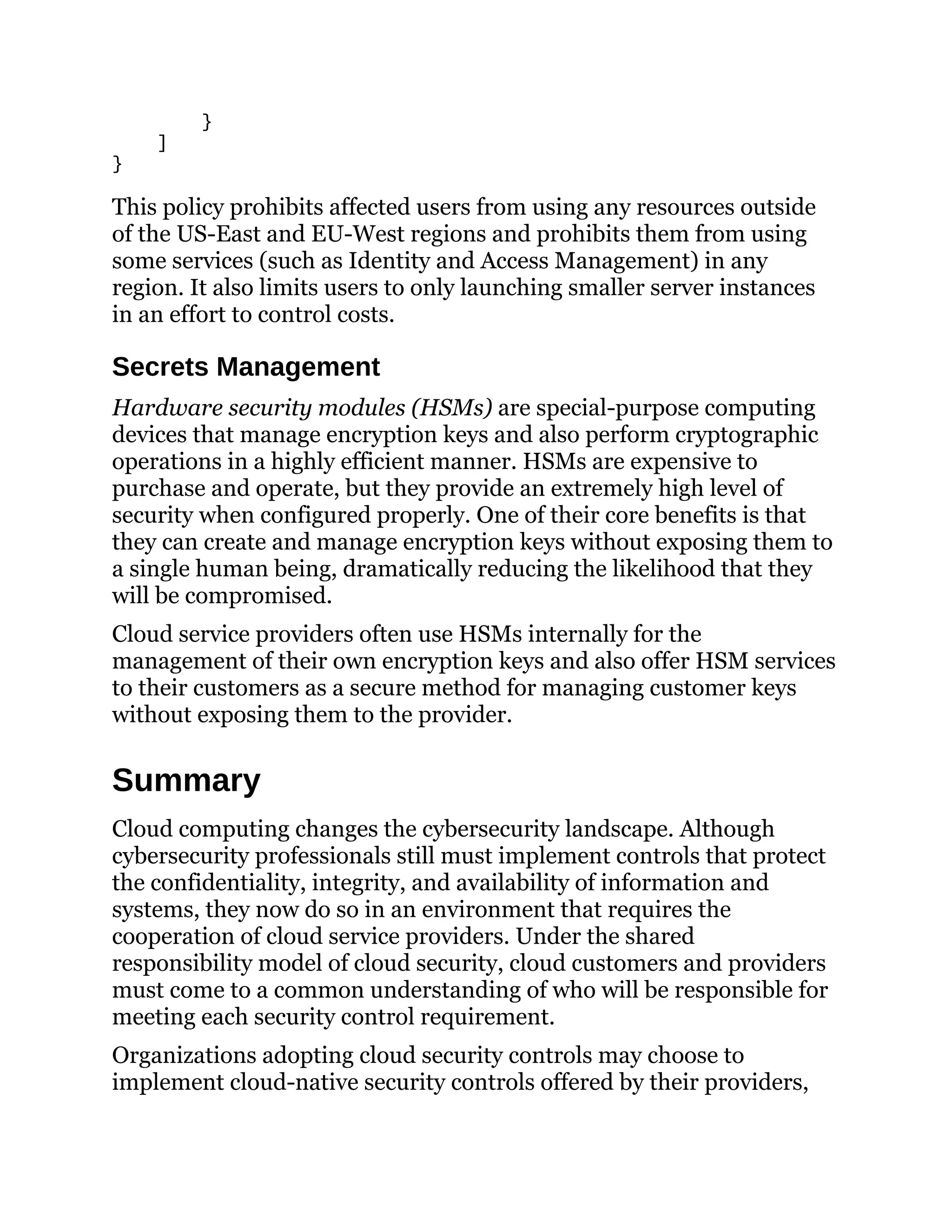 }
]
}
This policy prohibits affected users from using any resources outside
of the US-East and EU-West regions and prohibits them from using
some services (such as Identity and Access Management) in any
region. It also limits users to only launching smaller server instances
in an effort to control costs.
Secrets Management
Hardware security modules (HSMs) are special-purpose computing
devices that manage encryption keys and also perform cryptographic
operations in a highly efficient manner. HSMs are expensive to
purchase and operate, but they provide an extremely high level of
security when configured properly. One of their core benefits is that
they can create and manage encryption keys without exposing them to
a single human being, dramatically reducing the likelihood that they
will be compromised.
Cloud service providers often use HSMs internally for the
management of their own encryption keys and also offer HSM services
to their customers as a secure method for managing customer keys
without exposing them to the provider.
Summary
Cloud computing changes the cybersecurity landscape. Although
cybersecurity professionals still must implement controls that protect
the confidentiality, integrity, and availability of information and
systems, they now do so in an environment that requires the
cooperation of cloud service providers. Under the shared
responsibility model of cloud security, cloud customers and providers
must come to a common understanding of who will be responsible for
meeting each security control requirement.
Organizations adopting cloud security controls may choose to
implement cloud-native security controls offered by their providers,
 