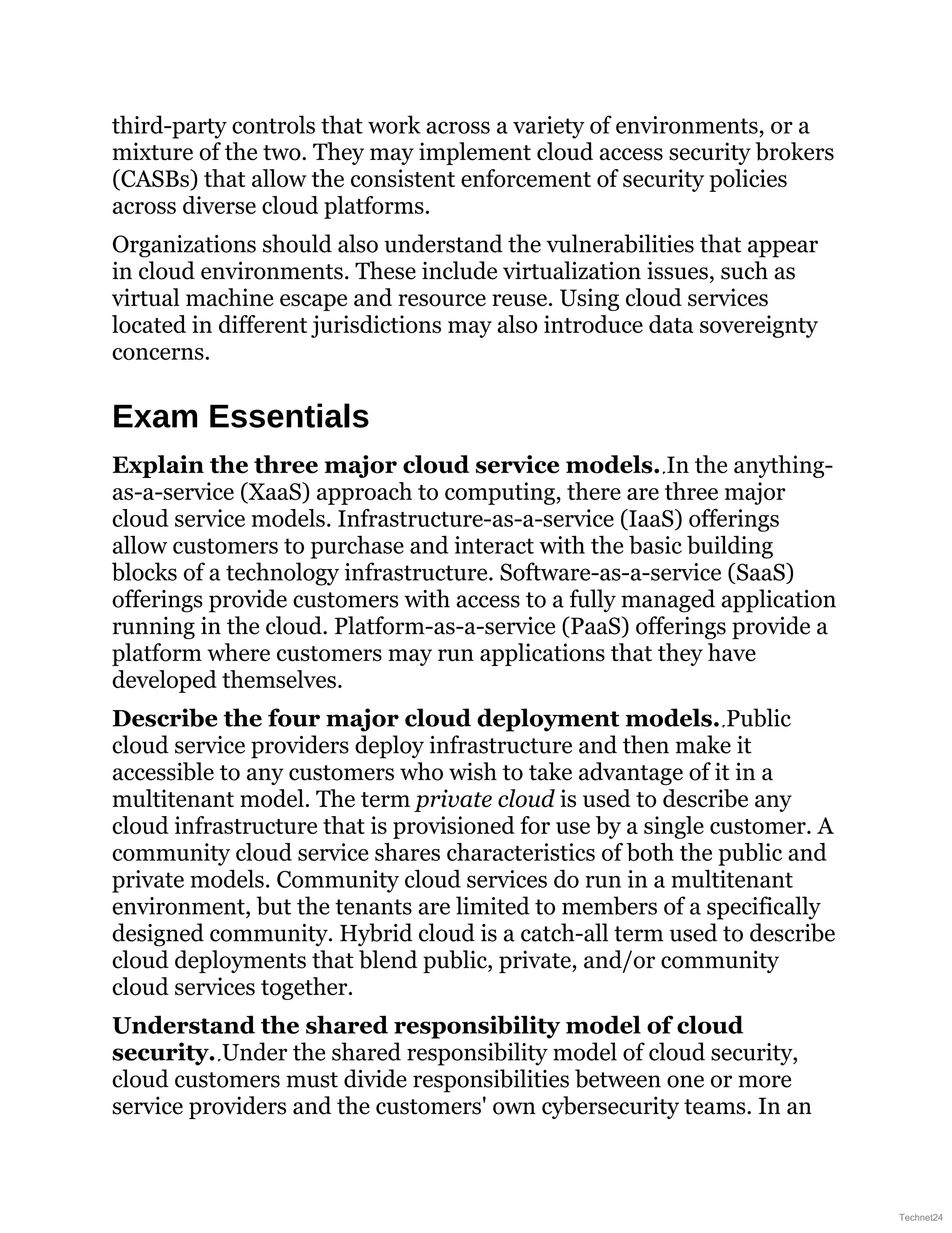 third-party controls that work across a variety of environments, or a
mixture of the two. They may implement cloud access security brokers
(CASBs) that allow the consistent enforcement of security policies
across diverse cloud platforms.
Organizations should also understand the vulnerabilities that appear
in cloud environments. These include virtualization issues, such as
virtual machine escape and resource reuse. Using cloud services
located in different jurisdictions may also introduce data sovereignty
concerns.
Exam Essentials
Explain the three major cloud service models. In the anything-
as-a-service (XaaS) approach to computing, there are three major
cloud service models. Infrastructure-as-a-service (IaaS) offerings
allow customers to purchase and interact with the basic building
blocks of a technology infrastructure. Software-as-a-service (SaaS)
offerings provide customers with access to a fully managed application
running in the cloud. Platform-as-a-service (PaaS) offerings provide a
platform where customers may run applications that they have
developed themselves.
Describe the four major cloud deployment models. Public
cloud service providers deploy infrastructure and then make it
accessible to any customers who wish to take advantage of it in a
multitenant model. The term private cloud is used to describe any
cloud infrastructure that is provisioned for use by a single customer. A
community cloud service shares characteristics of both the public and
private models. Community cloud services do run in a multitenant
environment, but the tenants are limited to members of a specifically
designed community. Hybrid cloud is a catch-all term used to describe
cloud deployments that blend public, private, and/or community
cloud services together.
Understand the shared responsibility model of cloud
security. Under the shared responsibility model of cloud security,
cloud customers must divide responsibilities between one or more
service providers and the customers' own cybersecurity teams. In an
Technet24
 