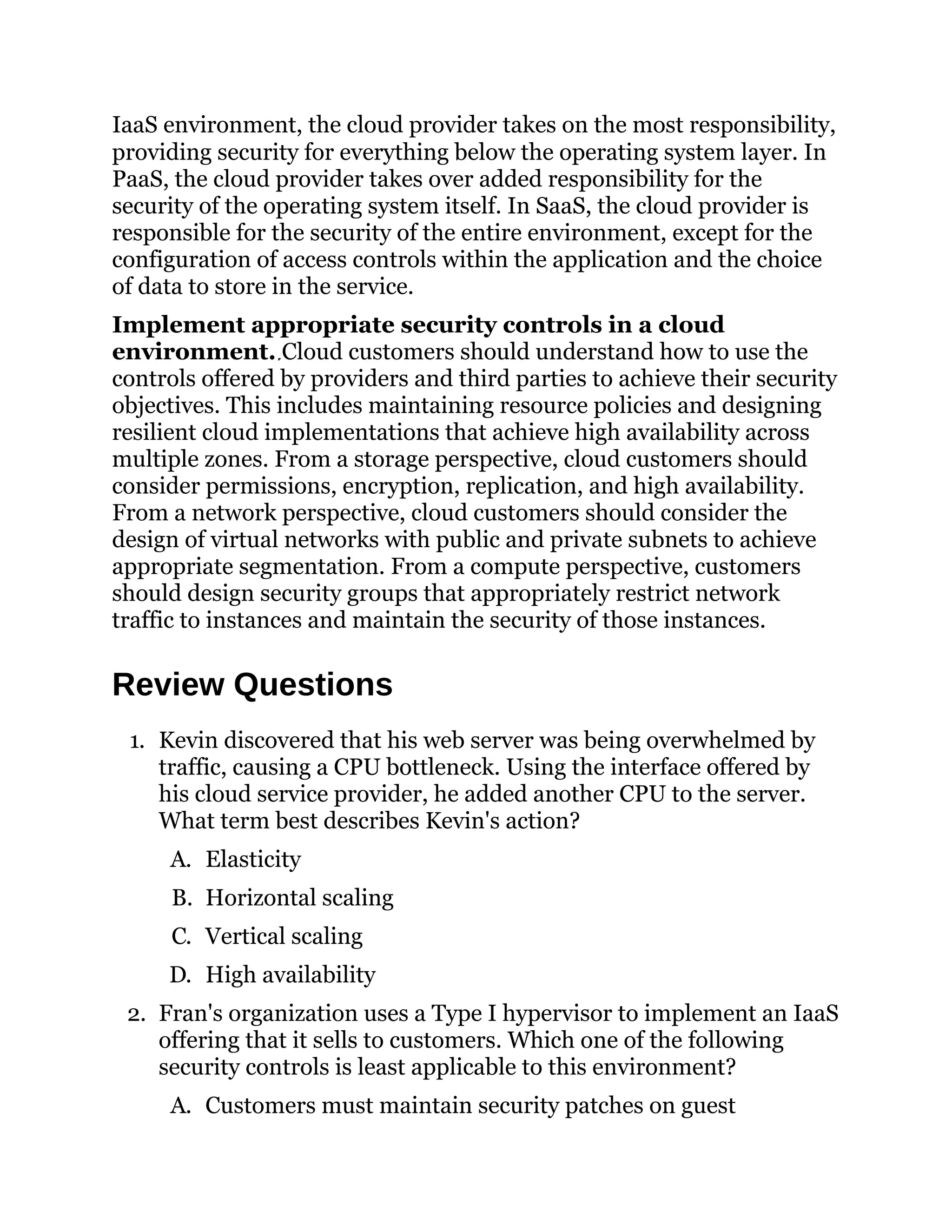IaaS environment, the cloud provider takes on the most responsibility,
providing security for everything below the operating system layer. In
PaaS, the cloud provider takes over added responsibility for the
security of the operating system itself. In SaaS, the cloud provider is
responsible for the security of the entire environment, except for the
configuration of access controls within the application and the choice
of data to store in the service.
Implement appropriate security controls in a cloud
environment. Cloud customers should understand how to use the
controls offered by providers and third parties to achieve their security
objectives. This includes maintaining resource policies and designing
resilient cloud implementations that achieve high availability across
multiple zones. From a storage perspective, cloud customers should
consider permissions, encryption, replication, and high availability.
From a network perspective, cloud customers should consider the
design of virtual networks with public and private subnets to achieve
appropriate segmentation. From a compute perspective, customers
should design security groups that appropriately restrict network
traffic to instances and maintain the security of those instances.
Review Questions
1. Kevin discovered that his web server was being overwhelmed by
traffic, causing a CPU bottleneck. Using the interface offered by
his cloud service provider, he added another CPU to the server.
What term best describes Kevin's action?
A. Elasticity
B. Horizontal scaling
C. Vertical scaling
D. High availability
2. Fran's organization uses a Type I hypervisor to implement an IaaS
offering that it sells to customers. Which one of the following
security controls is least applicable to this environment?
A. Customers must maintain security patches on guest
 