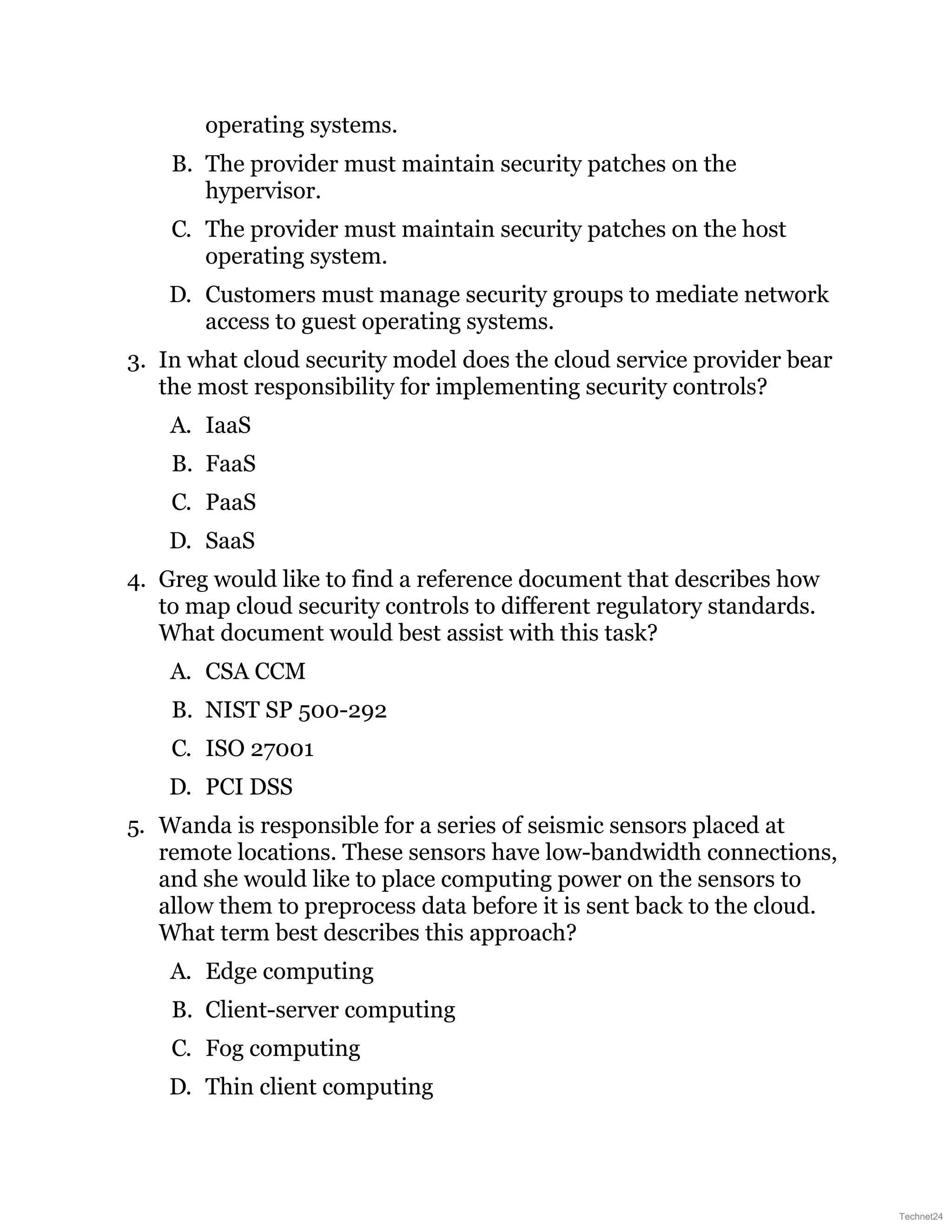 operating systems.
B. The provider must maintain security patches on the
hypervisor.
C. The provider must maintain security patches on the host
operating system.
D. Customers must manage security groups to mediate network
access to guest operating systems.
3. In what cloud security model does the cloud service provider bear
the most responsibility for implementing security controls?
A. IaaS
B. FaaS
C. PaaS
D. SaaS
4. Greg would like to find a reference document that describes how
to map cloud security controls to different regulatory standards.
What document would best assist with this task?
A. CSA CCM
B. NIST SP 500-292
C. ISO 27001
D. PCI DSS
5. Wanda is responsible for a series of seismic sensors placed at
remote locations. These sensors have low-bandwidth connections,
and she would like to place computing power on the sensors to
allow them to preprocess data before it is sent back to the cloud.
What term best describes this approach?
A. Edge computing
B. Client-server computing
C. Fog computing
D. Thin client computing
Technet24
 