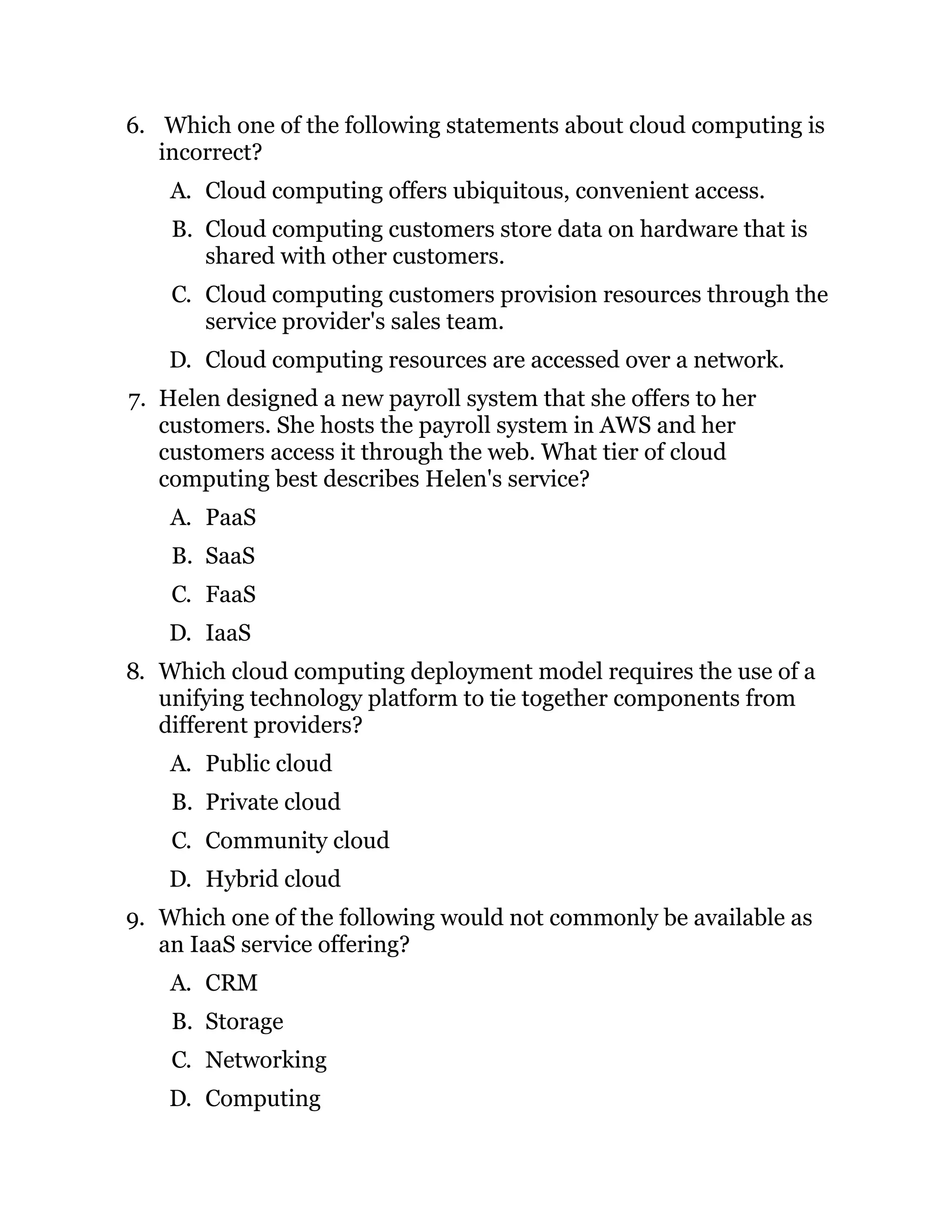 6. Which one of the following statements about cloud computing is
incorrect?
A. Cloud computing offers ubiquitous, convenient access.
B. Cloud computing customers store data on hardware that is
shared with other customers.
C. Cloud computing customers provision resources through the
service provider's sales team.
D. Cloud computing resources are accessed over a network.
7. Helen designed a new payroll system that she offers to her
customers. She hosts the payroll system in AWS and her
customers access it through the web. What tier of cloud
computing best describes Helen's service?
A. PaaS
B. SaaS
C. FaaS
D. IaaS
8. Which cloud computing deployment model requires the use of a
unifying technology platform to tie together components from
different providers?
A. Public cloud
B. Private cloud
C. Community cloud
D. Hybrid cloud
9. Which one of the following would not commonly be available as
an IaaS service offering?
A. CRM
B. Storage
C. Networking
D. Computing
 