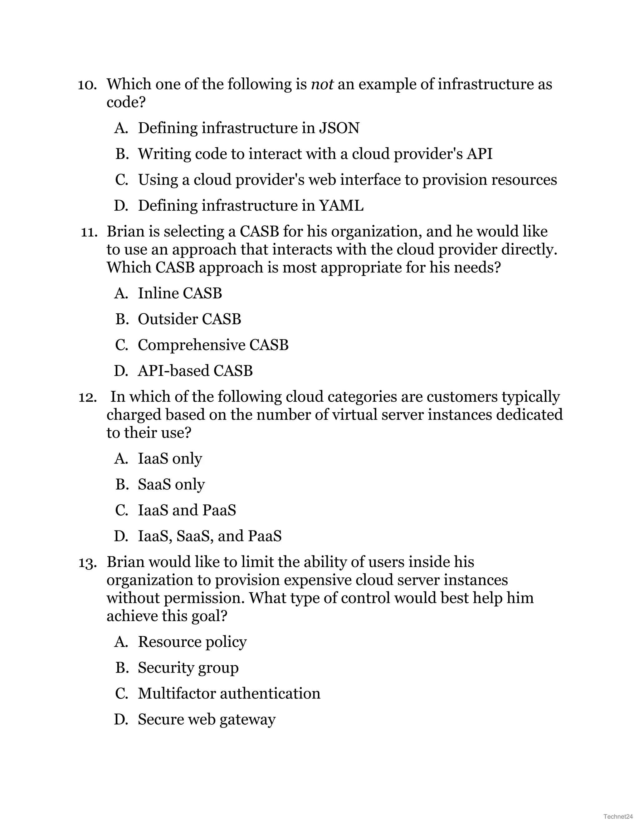 10. Which one of the following is not an example of infrastructure as
code?
A. Defining infrastructure in JSON
B. Writing code to interact with a cloud provider's API
C. Using a cloud provider's web interface to provision resources
D. Defining infrastructure in YAML
11. Brian is selecting a CASB for his organization, and he would like
to use an approach that interacts with the cloud provider directly.
Which CASB approach is most appropriate for his needs?
A. Inline CASB
B. Outsider CASB
C. Comprehensive CASB
D. API-based CASB
12. In which of the following cloud categories are customers typically
charged based on the number of virtual server instances dedicated
to their use?
A. IaaS only
B. SaaS only
C. IaaS and PaaS
D. IaaS, SaaS, and PaaS
13. Brian would like to limit the ability of users inside his
organization to provision expensive cloud server instances
without permission. What type of control would best help him
achieve this goal?
A. Resource policy
B. Security group
C. Multifactor authentication
D. Secure web gateway
Technet24
 