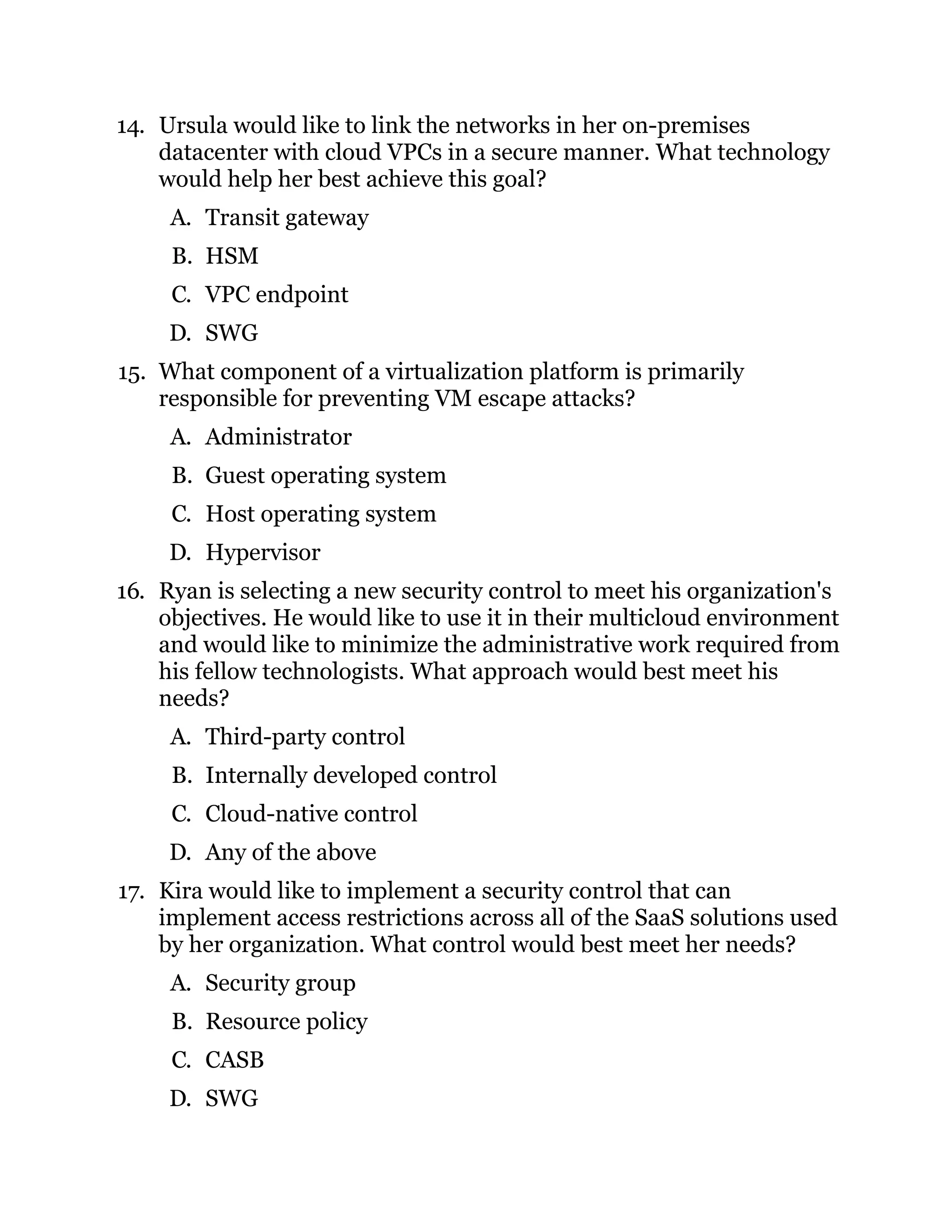 14. Ursula would like to link the networks in her on-premises
datacenter with cloud VPCs in a secure manner. What technology
would help her best achieve this goal?
A. Transit gateway
B. HSM
C. VPC endpoint
D. SWG
15. What component of a virtualization platform is primarily
responsible for preventing VM escape attacks?
A. Administrator
B. Guest operating system
C. Host operating system
D. Hypervisor
16. Ryan is selecting a new security control to meet his organization's
objectives. He would like to use it in their multicloud environment
and would like to minimize the administrative work required from
his fellow technologists. What approach would best meet his
needs?
A. Third-party control
B. Internally developed control
C. Cloud-native control
D. Any of the above
17. Kira would like to implement a security control that can
implement access restrictions across all of the SaaS solutions used
by her organization. What control would best meet her needs?
A. Security group
B. Resource policy
C. CASB
D. SWG
 