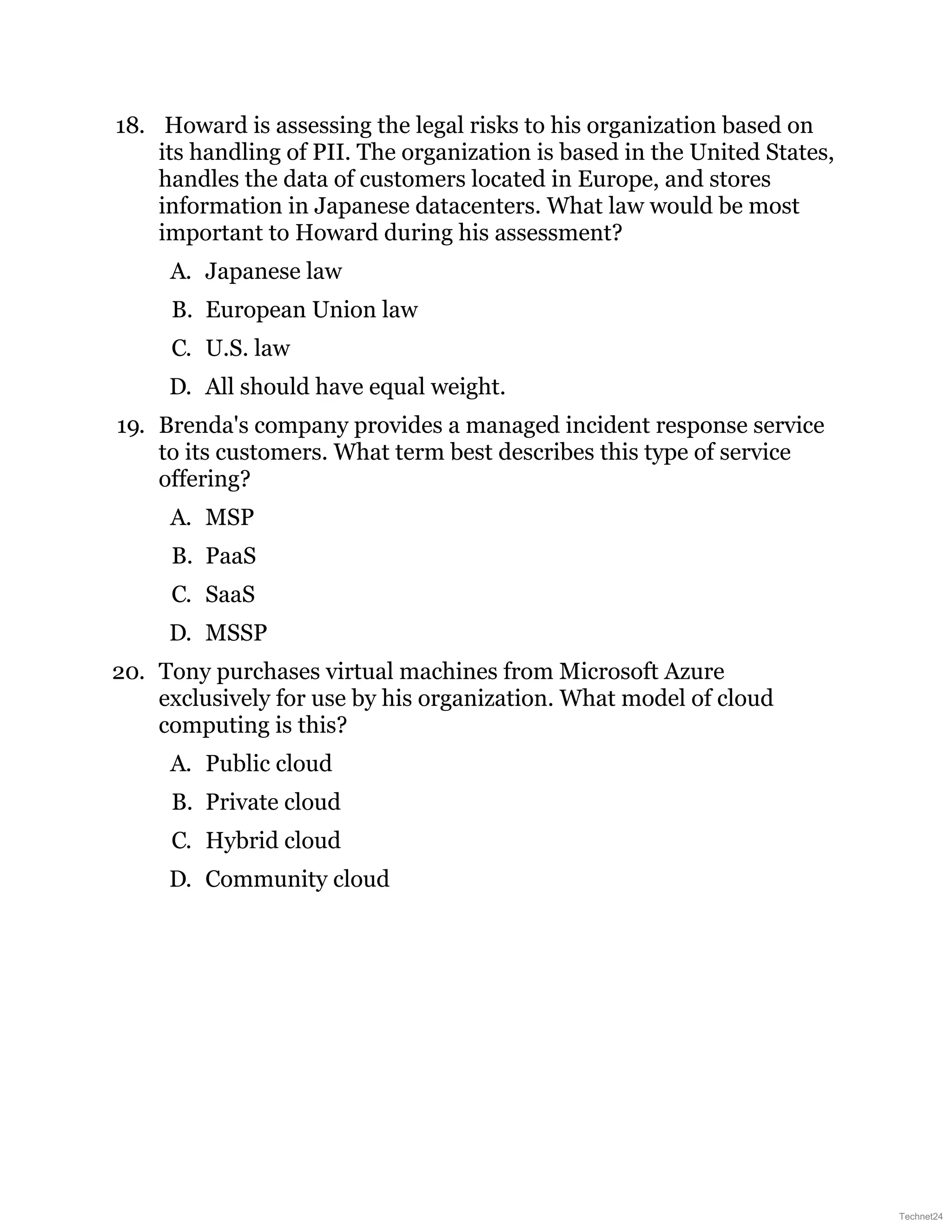 18. Howard is assessing the legal risks to his organization based on
its handling of PII. The organization is based in the United States,
handles the data of customers located in Europe, and stores
information in Japanese datacenters. What law would be most
important to Howard during his assessment?
A. Japanese law
B. European Union law
C. U.S. law
D. All should have equal weight.
19. Brenda's company provides a managed incident response service
to its customers. What term best describes this type of service
offering?
A. MSP
B. PaaS
C. SaaS
D. MSSP
20. Tony purchases virtual machines from Microsoft Azure
exclusively for use by his organization. What model of cloud
computing is this?
A. Public cloud
B. Private cloud
C. Hybrid cloud
D. Community cloud
Technet24
 