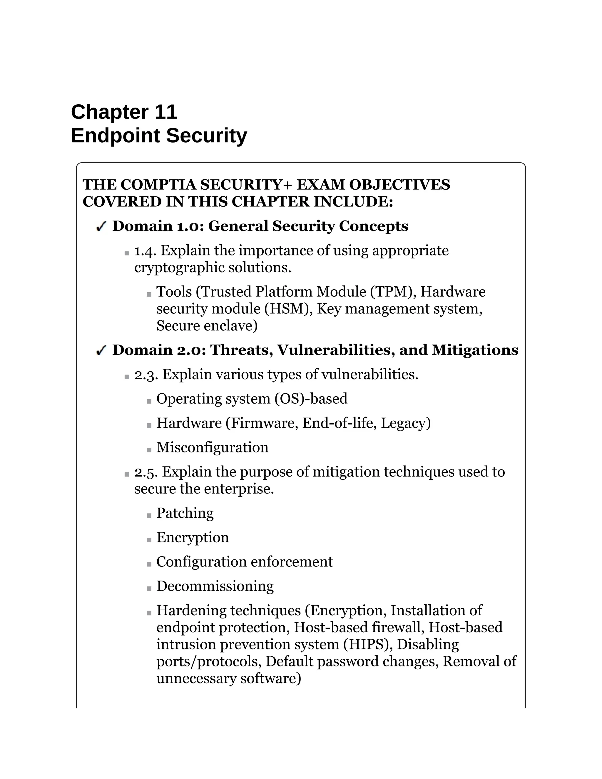 Chapter 11
Endpoint Security
THE COMPTIA SECURITY+ EXAM OBJECTIVES
COVERED IN THIS CHAPTER INCLUDE:
Domain 1.0: General Security Concepts
1.4. Explain the importance of using appropriate
cryptographic solutions.
Tools (Trusted Platform Module (TPM), Hardware
security module (HSM), Key management system,
Secure enclave)
Domain 2.0: Threats, Vulnerabilities, and Mitigations
2.3. Explain various types of vulnerabilities.
Operating system (OS)-based
Hardware (Firmware, End-of-life, Legacy)
Misconfiguration
2.5. Explain the purpose of mitigation techniques used to
secure the enterprise.
Patching
Encryption
Configuration enforcement
Decommissioning
Hardening techniques (Encryption, Installation of
endpoint protection, Host-based firewall, Host-based
intrusion prevention system (HIPS), Disabling
ports/protocols, Default password changes, Removal of
unnecessary software)
 