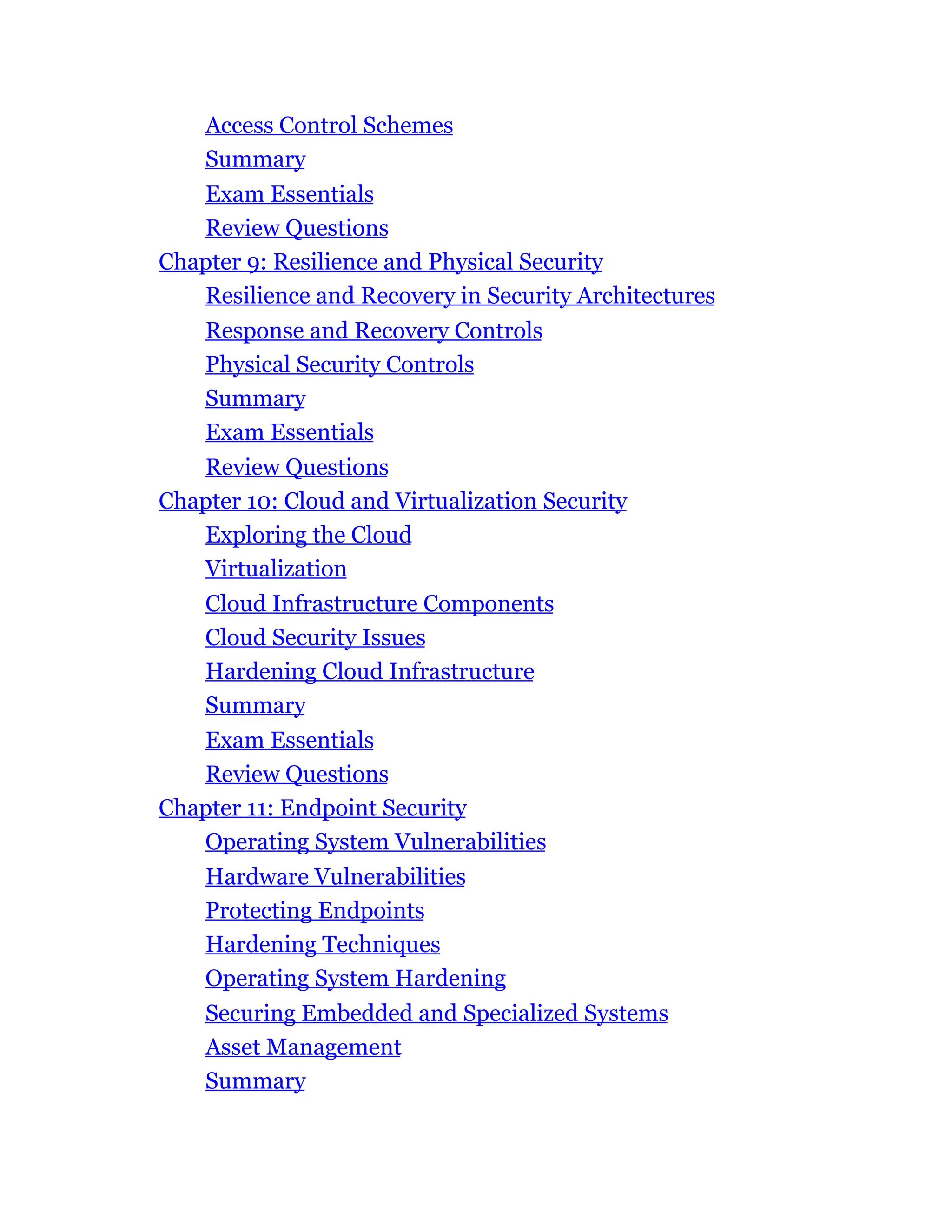 Access Control Schemes
Summary
Exam Essentials
Review Questions
Chapter 9: Resilience and Physical Security
Resilience and Recovery in Security Architectures
Response and Recovery Controls
Physical Security Controls
Summary
Exam Essentials
Review Questions
Chapter 10: Cloud and Virtualization Security
Exploring the Cloud
Virtualization
Cloud Infrastructure Components
Cloud Security Issues
Hardening Cloud Infrastructure
Summary
Exam Essentials
Review Questions
Chapter 11: Endpoint Security
Operating System Vulnerabilities
Hardware Vulnerabilities
Protecting Endpoints
Hardening Techniques
Operating System Hardening
Securing Embedded and Specialized Systems
Asset Management
Summary
 