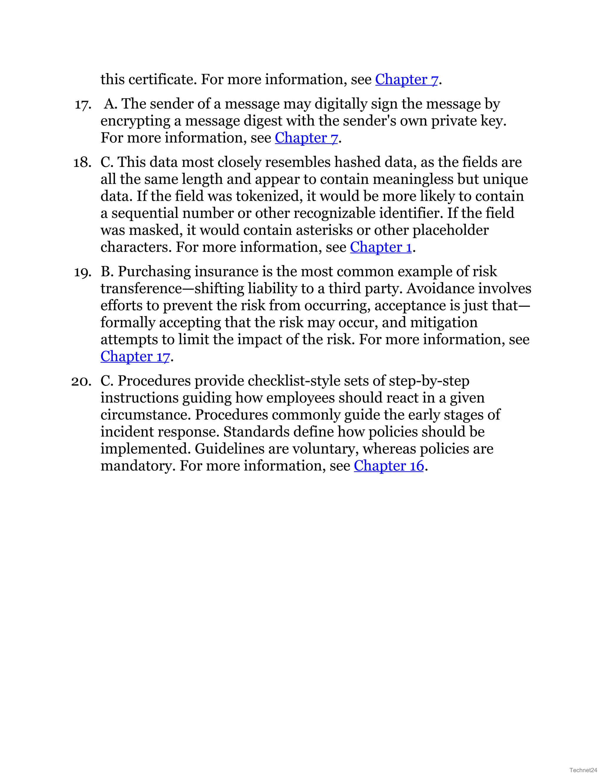 this certificate. For more information, see Chapter 7.
17. A. The sender of a message may digitally sign the message by
encrypting a message digest with the sender's own private key.
For more information, see Chapter 7.
18. C. This data most closely resembles hashed data, as the fields are
all the same length and appear to contain meaningless but unique
data. If the field was tokenized, it would be more likely to contain
a sequential number or other recognizable identifier. If the field
was masked, it would contain asterisks or other placeholder
characters. For more information, see Chapter 1.
19. B. Purchasing insurance is the most common example of risk
transference—shifting liability to a third party. Avoidance involves
efforts to prevent the risk from occurring, acceptance is just that—
formally accepting that the risk may occur, and mitigation
attempts to limit the impact of the risk. For more information, see
Chapter 17.
20. C. Procedures provide checklist-style sets of step-by-step
instructions guiding how employees should react in a given
circumstance. Procedures commonly guide the early stages of
incident response. Standards define how policies should be
implemented. Guidelines are voluntary, whereas policies are
mandatory. For more information, see Chapter 16.
Technet24
 