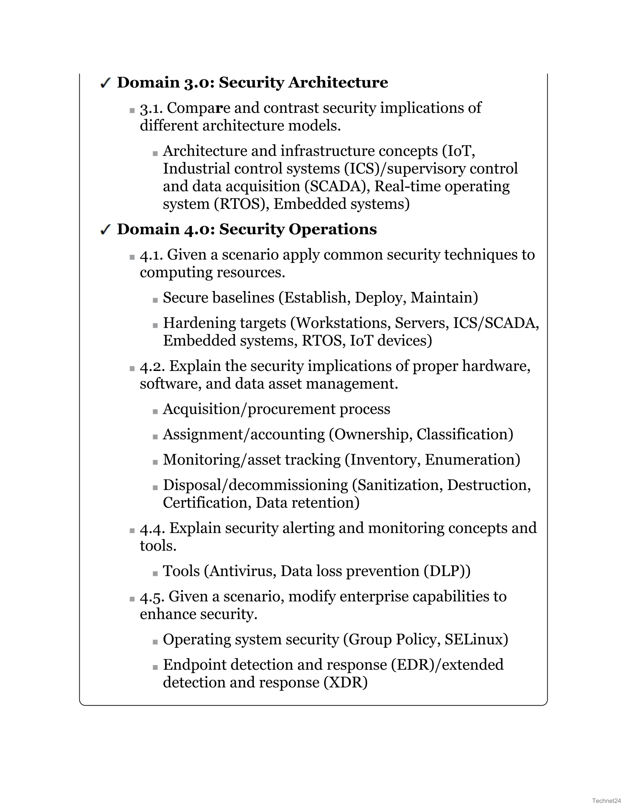 Domain 3.0: Security Architecture
3.1. Compare and contrast security implications of
different architecture models.
Architecture and infrastructure concepts (IoT,
Industrial control systems (ICS)/supervisory control
and data acquisition (SCADA), Real-time operating
system (RTOS), Embedded systems)
Domain 4.0: Security Operations
4.1. Given a scenario apply common security techniques to
computing resources.
Secure baselines (Establish, Deploy, Maintain)
Hardening targets (Workstations, Servers, ICS/SCADA,
Embedded systems, RTOS, IoT devices)
4.2. Explain the security implications of proper hardware,
software, and data asset management.
Acquisition/procurement process
Assignment/accounting (Ownership, Classification)
Monitoring/asset tracking (Inventory, Enumeration)
Disposal/decommissioning (Sanitization, Destruction,
Certification, Data retention)
4.4. Explain security alerting and monitoring concepts and
tools.
Tools (Antivirus, Data loss prevention (DLP))
4.5. Given a scenario, modify enterprise capabilities to
enhance security.
Operating system security (Group Policy, SELinux)
Endpoint detection and response (EDR)/extended
detection and response (XDR)
Technet24
 