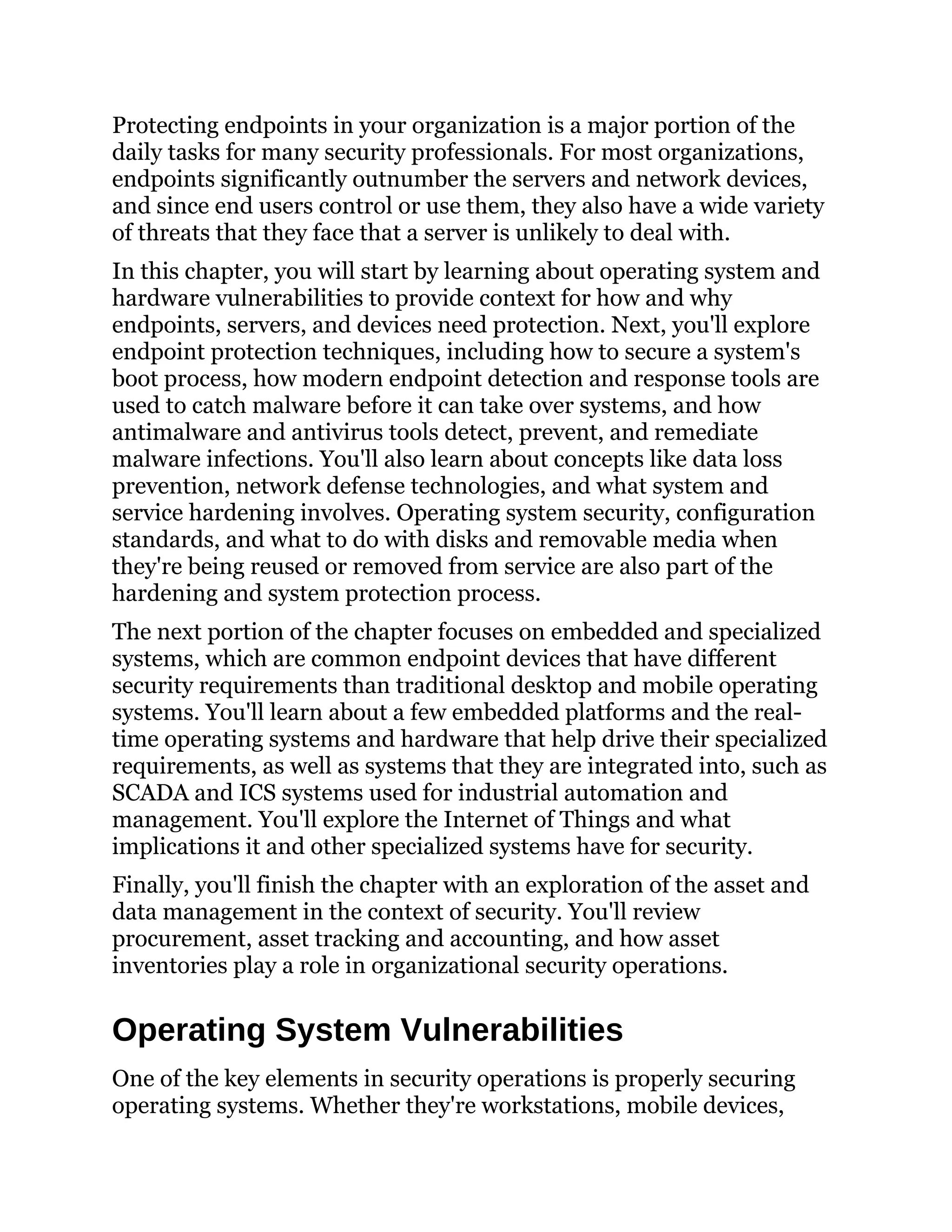 Protecting endpoints in your organization is a major portion of the
daily tasks for many security professionals. For most organizations,
endpoints significantly outnumber the servers and network devices,
and since end users control or use them, they also have a wide variety
of threats that they face that a server is unlikely to deal with.
In this chapter, you will start by learning about operating system and
hardware vulnerabilities to provide context for how and why
endpoints, servers, and devices need protection. Next, you'll explore
endpoint protection techniques, including how to secure a system's
boot process, how modern endpoint detection and response tools are
used to catch malware before it can take over systems, and how
antimalware and antivirus tools detect, prevent, and remediate
malware infections. You'll also learn about concepts like data loss
prevention, network defense technologies, and what system and
service hardening involves. Operating system security, configuration
standards, and what to do with disks and removable media when
they're being reused or removed from service are also part of the
hardening and system protection process.
The next portion of the chapter focuses on embedded and specialized
systems, which are common endpoint devices that have different
security requirements than traditional desktop and mobile operating
systems. You'll learn about a few embedded platforms and the real-
time operating systems and hardware that help drive their specialized
requirements, as well as systems that they are integrated into, such as
SCADA and ICS systems used for industrial automation and
management. You'll explore the Internet of Things and what
implications it and other specialized systems have for security.
Finally, you'll finish the chapter with an exploration of the asset and
data management in the context of security. You'll review
procurement, asset tracking and accounting, and how asset
inventories play a role in organizational security operations.
Operating System Vulnerabilities
One of the key elements in security operations is properly securing
operating systems. Whether they're workstations, mobile devices,
 